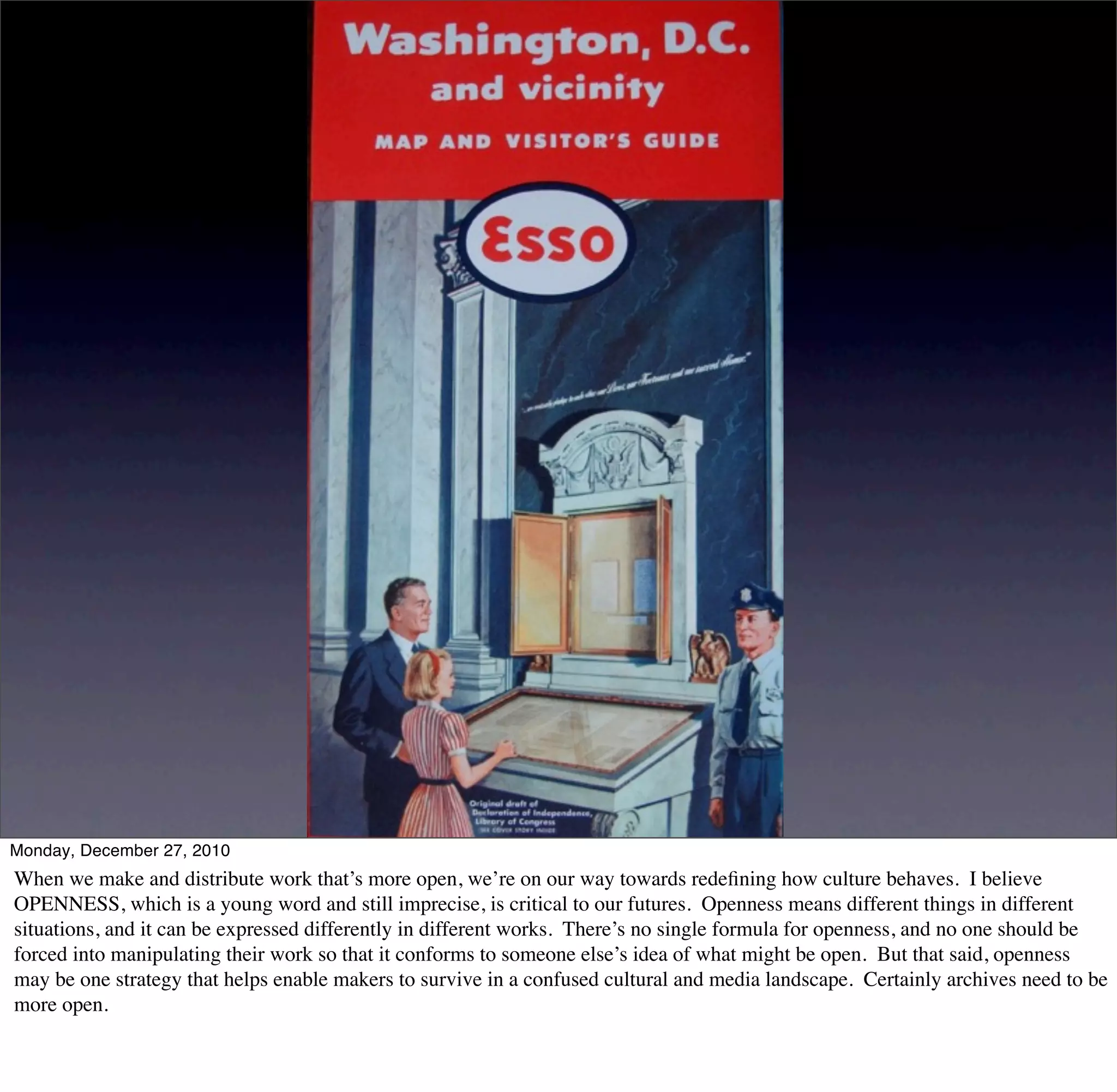 Monday, December 27, 2010
When we make and distribute work that’s more open, we’re on our way towards redeﬁning how culture behaves. I believe
OPENNESS, which is a young word and still imprecise, is critical to our futures. Openness means different things in different
situations, and it can be expressed differently in different works. There’s no single formula for openness, and no one should be
forced into manipulating their work so that it conforms to someone else’s idea of what might be open. But that said, openness
may be one strategy that helps enable makers to survive in a confused cultural and media landscape. Certainly archives need to be
more open.
 