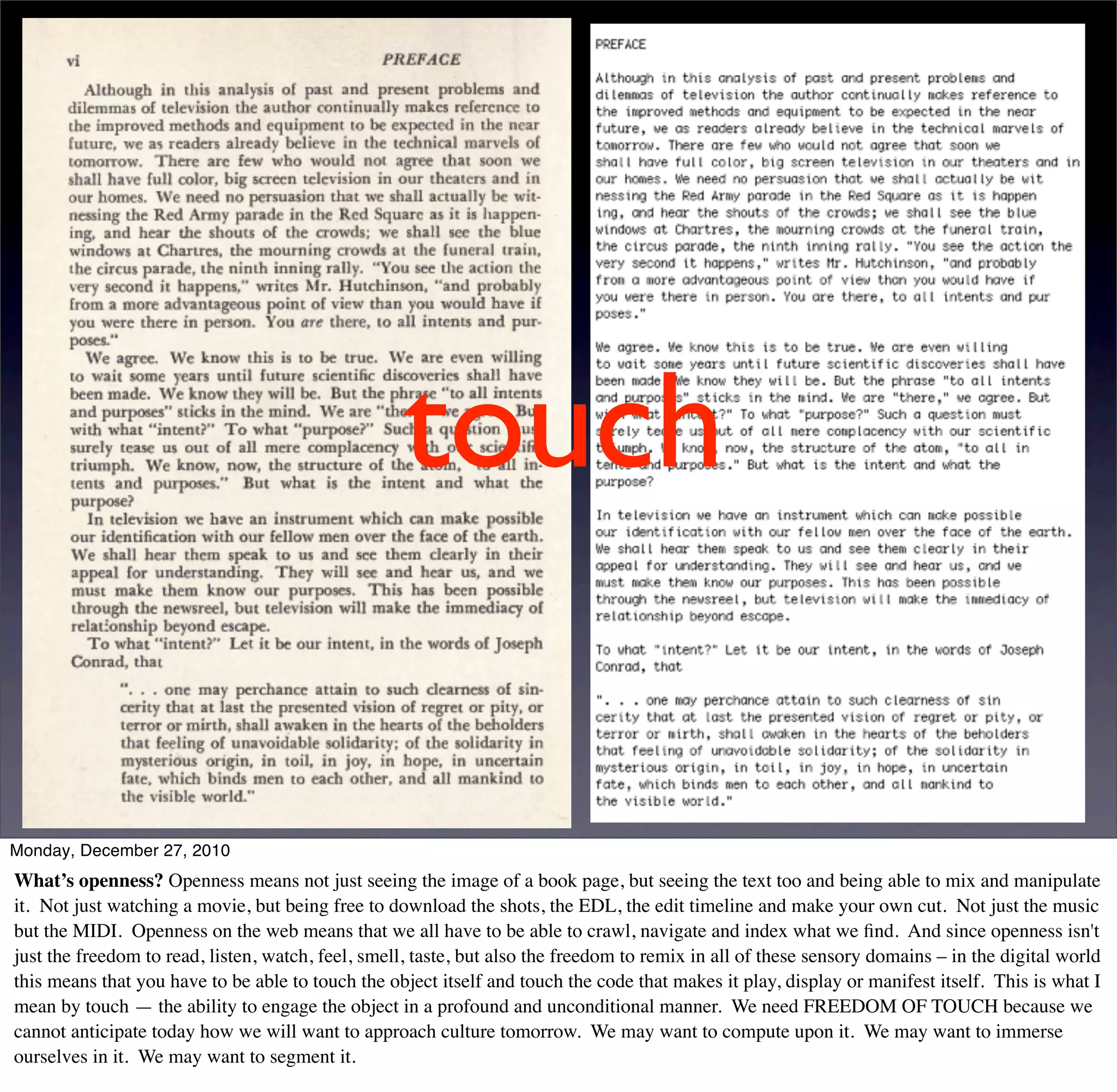 touch

Monday, December 27, 2010
What’s openness? Openness means not just seeing the image of a book page, but seeing the text too and being able to mix and manipulate
it. Not just watching a movie, but being free to download the shots, the EDL, the edit timeline and make your own cut. Not just the music
but the MIDI. Openness on the web means that we all have to be able to crawl, navigate and index what we ﬁnd. And since openness isn't
just the freedom to read, listen, watch, feel, smell, taste, but also the freedom to remix in all of these sensory domains – in the digital world
this means that you have to be able to touch the object itself and touch the code that makes it play, display or manifest itself. This is what I
mean by touch — the ability to engage the object in a profound and unconditional manner. We need FREEDOM OF TOUCH because we
cannot anticipate today how we will want to approach culture tomorrow. We may want to compute upon it. We may want to immerse
ourselves in it. We may want to segment it.
 