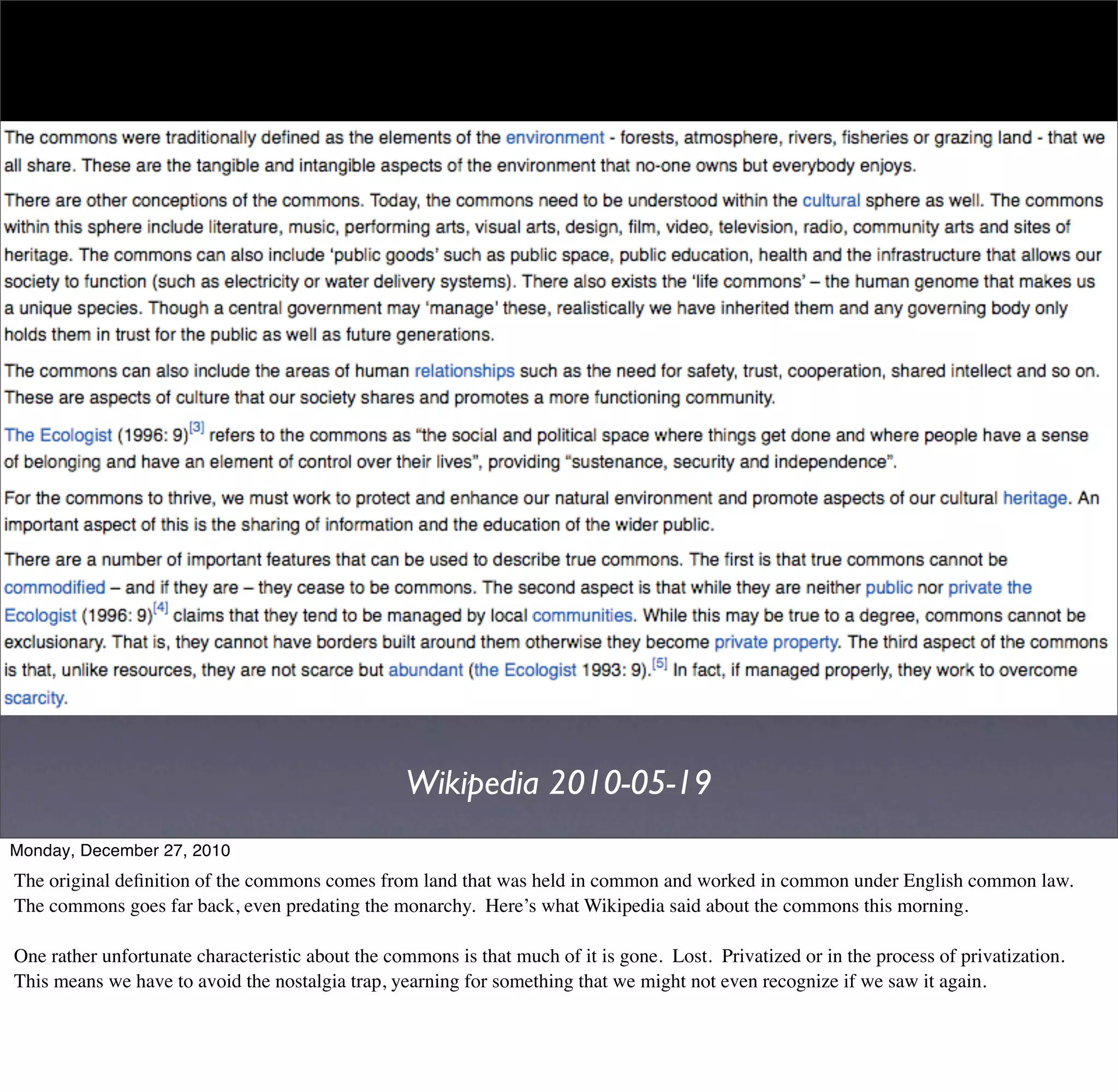 Wikipedia 2010-05-19
Monday, December 27, 2010
The original deﬁnition of the commons comes from land that was held in common and worked in common under English common law.
The commons goes far back, even predating the monarchy. Here’s what Wikipedia said about the commons this morning.

One rather unfortunate characteristic about the commons is that much of it is gone. Lost. Privatized or in the process of privatization.
This means we have to avoid the nostalgia trap, yearning for something that we might not even recognize if we saw it again.
 