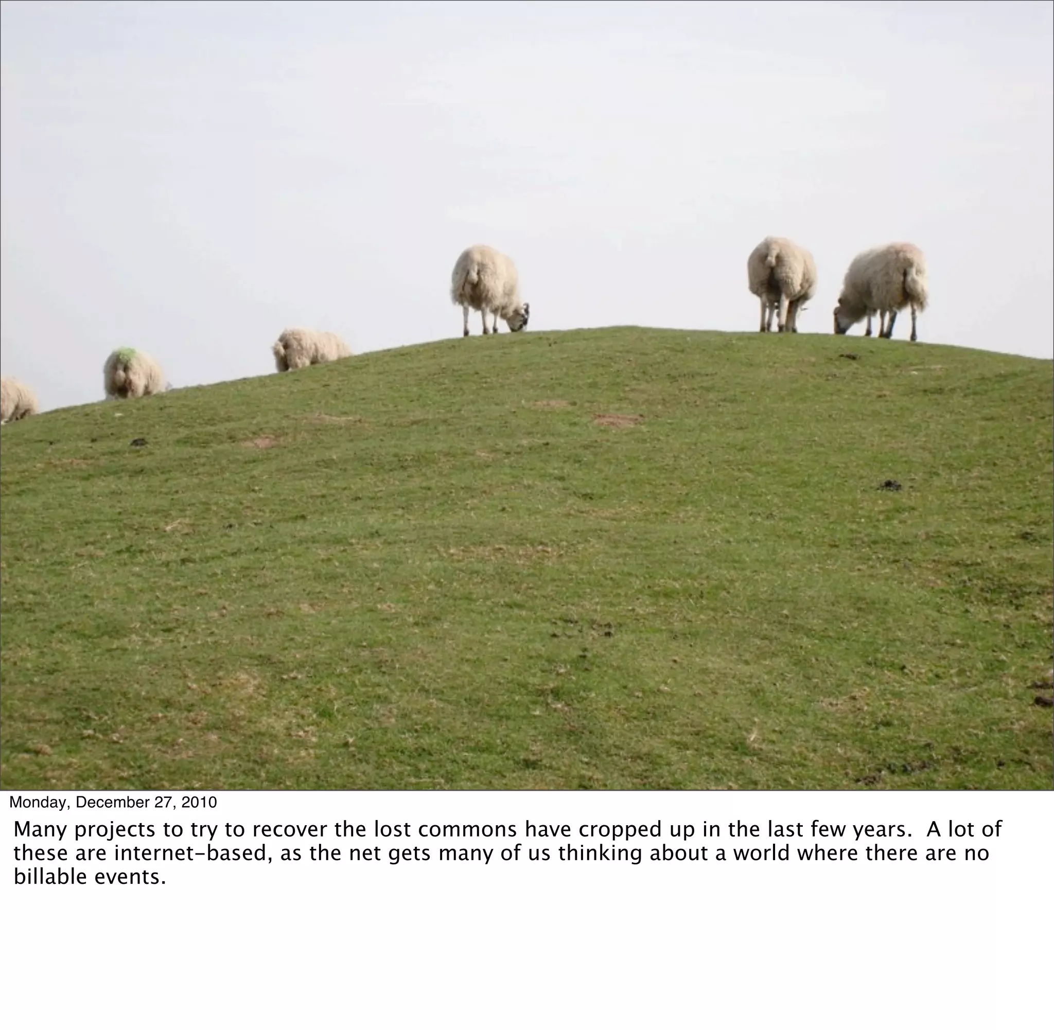 Monday, December 27, 2010
Many projects to try to recover the lost commons have cropped up in the last few years. A lot of
these are internet-based, as the net gets many of us thinking about a world where there are no
billable events.
 