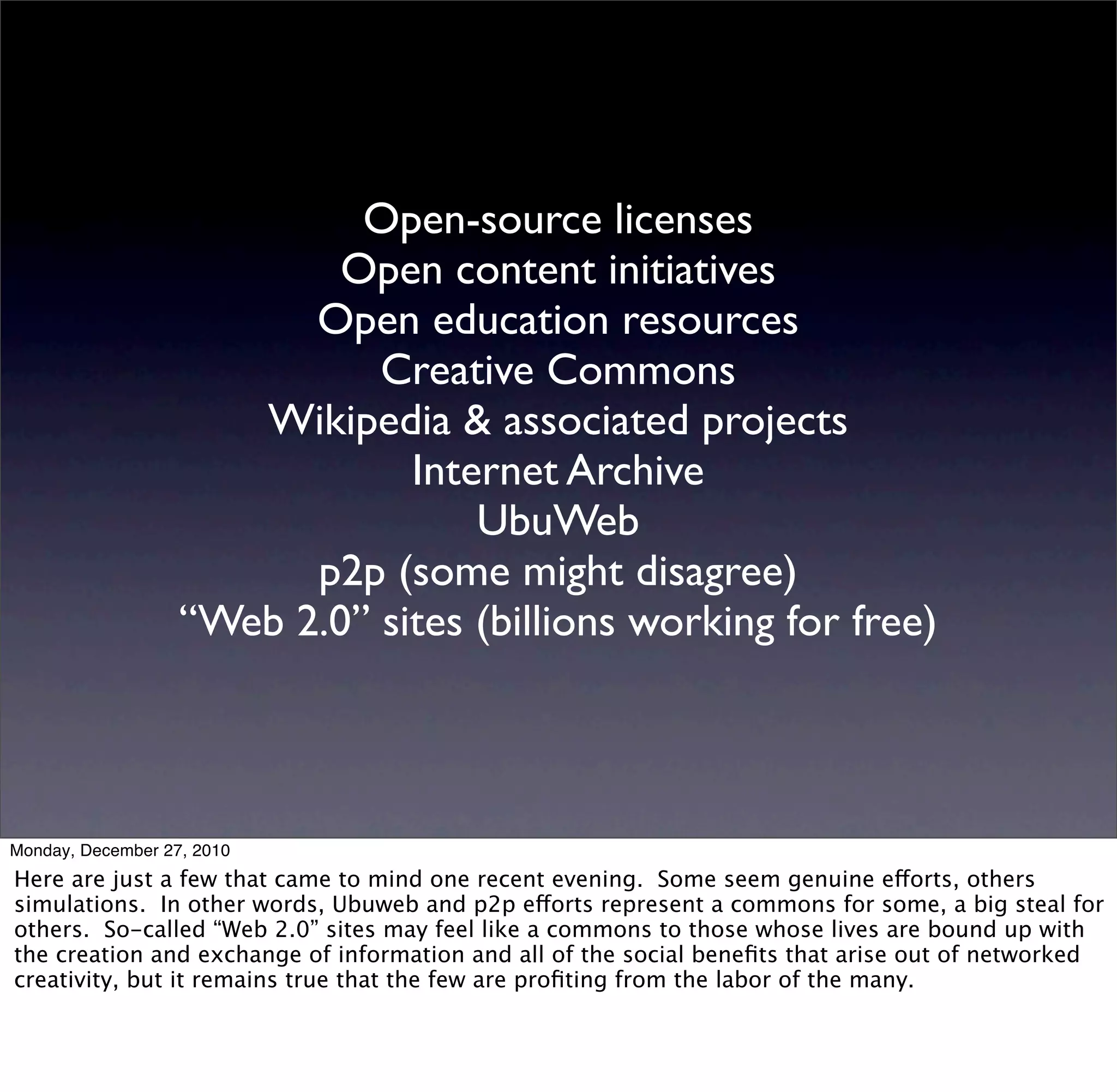 Open-source licenses
                           Open content initiatives
                         Open education resources
                             Creative Commons
                      Wikipedia & associated projects
                               Internet Archive
                                   UbuWeb
                         p2p (some might disagree)
                   “Web 2.0” sites (billions working for free)



Monday, December 27, 2010
Here are just a few that came to mind one recent evening. Some seem genuine efforts, others
simulations. In other words, Ubuweb and p2p efforts represent a commons for some, a big steal for
others. So-called “Web 2.0” sites may feel like a commons to those whose lives are bound up with
the creation and exchange of information and all of the social beneﬁts that arise out of networked
creativity, but it remains true that the few are proﬁting from the labor of the many.
 