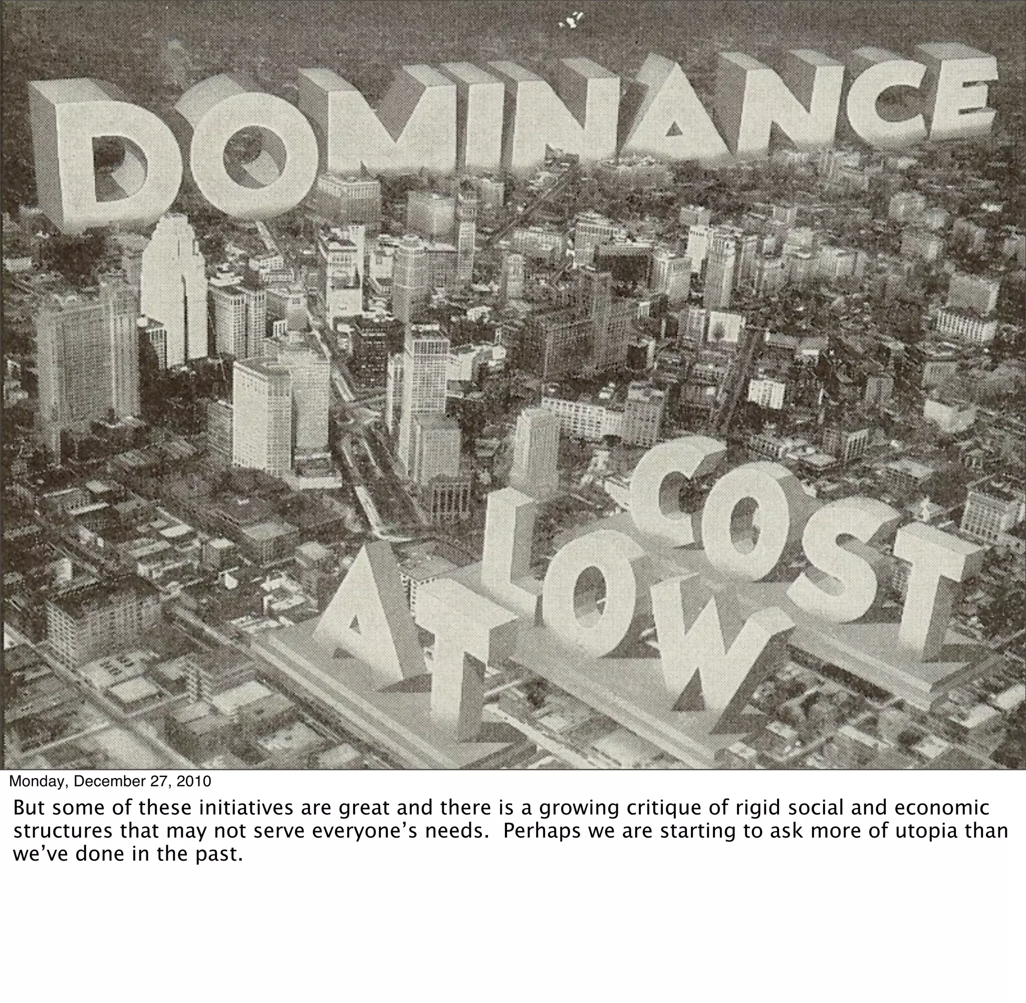 Monday, December 27, 2010
But some of these initiatives are great and there is a growing critique of rigid social and economic
structures that may not serve everyone’s needs. Perhaps we are starting to ask more of utopia than
we’ve done in the past.
 