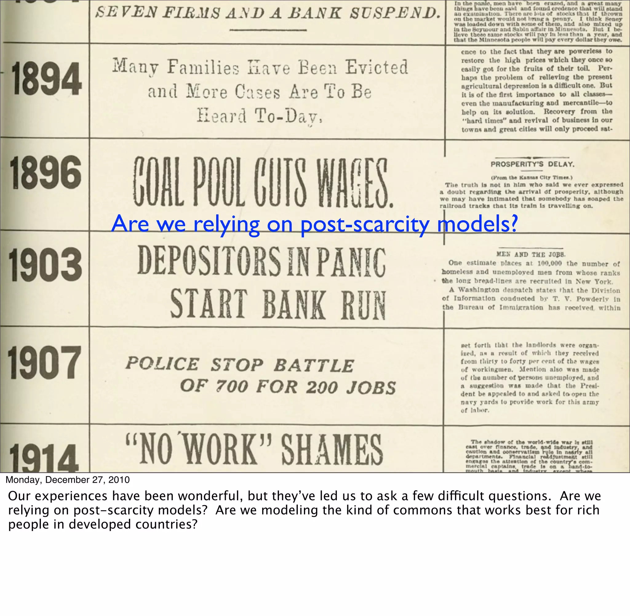 Are we relying on post-scarcity models?




Monday, December 27, 2010
Our experiences have been wonderful, but they’ve led us to ask a few difficult questions. Are we
relying on post-scarcity models? Are we modeling the kind of commons that works best for rich
people in developed countries?
 