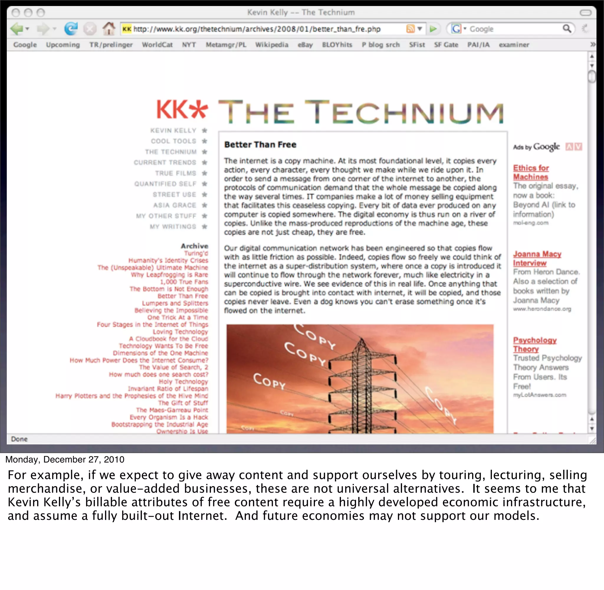 Monday, December 27, 2010
For example, if we expect to give away content and support ourselves by touring, lecturing, selling
merchandise, or value-added businesses, these are not universal alternatives. It seems to me that
Kevin Kelly’s billable attributes of free content require a highly developed economic infrastructure,
and assume a fully built-out Internet. And future economies may not support our models.
 