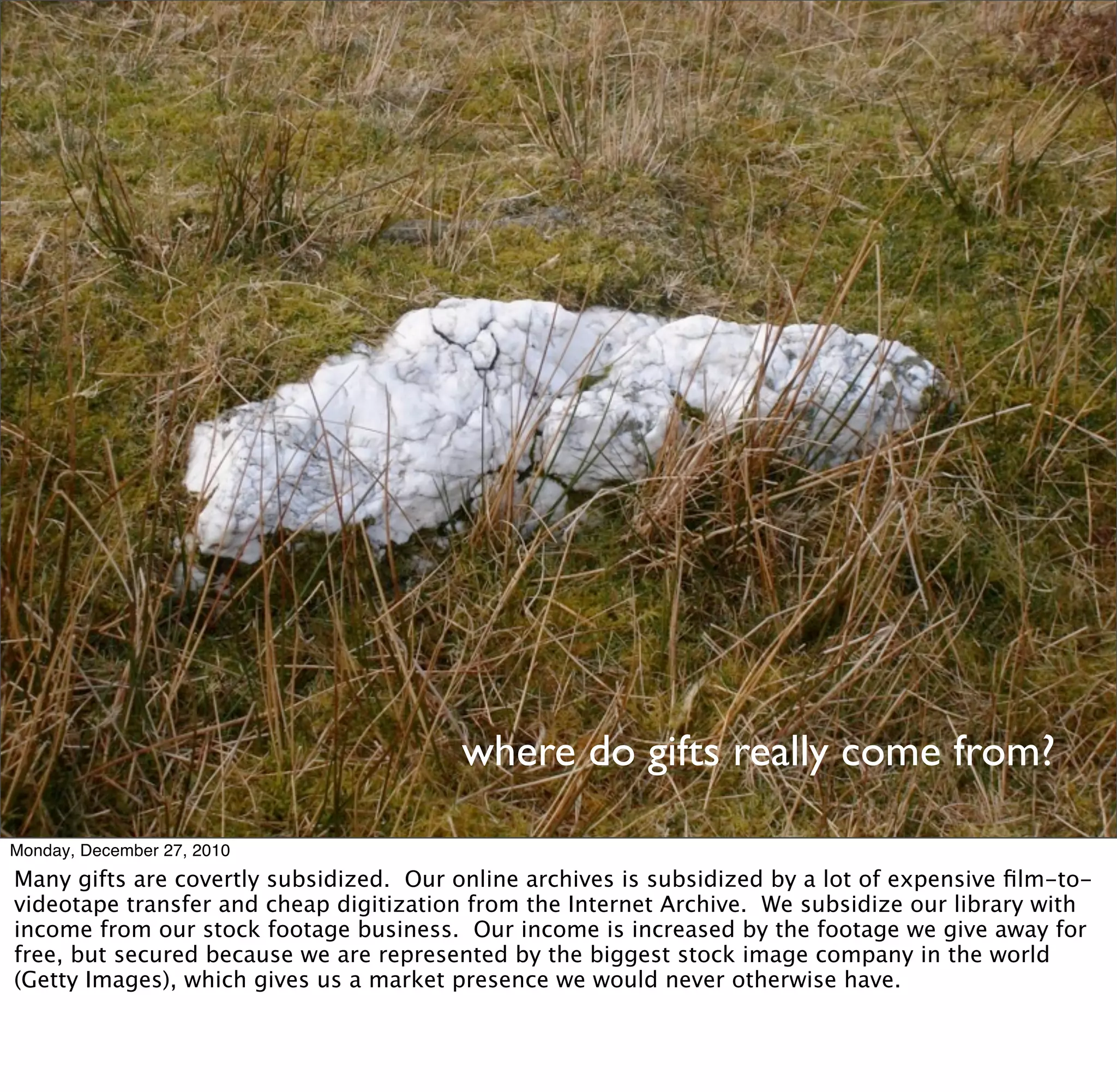 where do gifts really come from?

Monday, December 27, 2010
Many gifts are covertly subsidized. Our online archives is subsidized by a lot of expensive ﬁlm-to-
videotape transfer and cheap digitization from the Internet Archive. We subsidize our library with
income from our stock footage business. Our income is increased by the footage we give away for
free, but secured because we are represented by the biggest stock image company in the world
(Getty Images), which gives us a market presence we would never otherwise have.
 