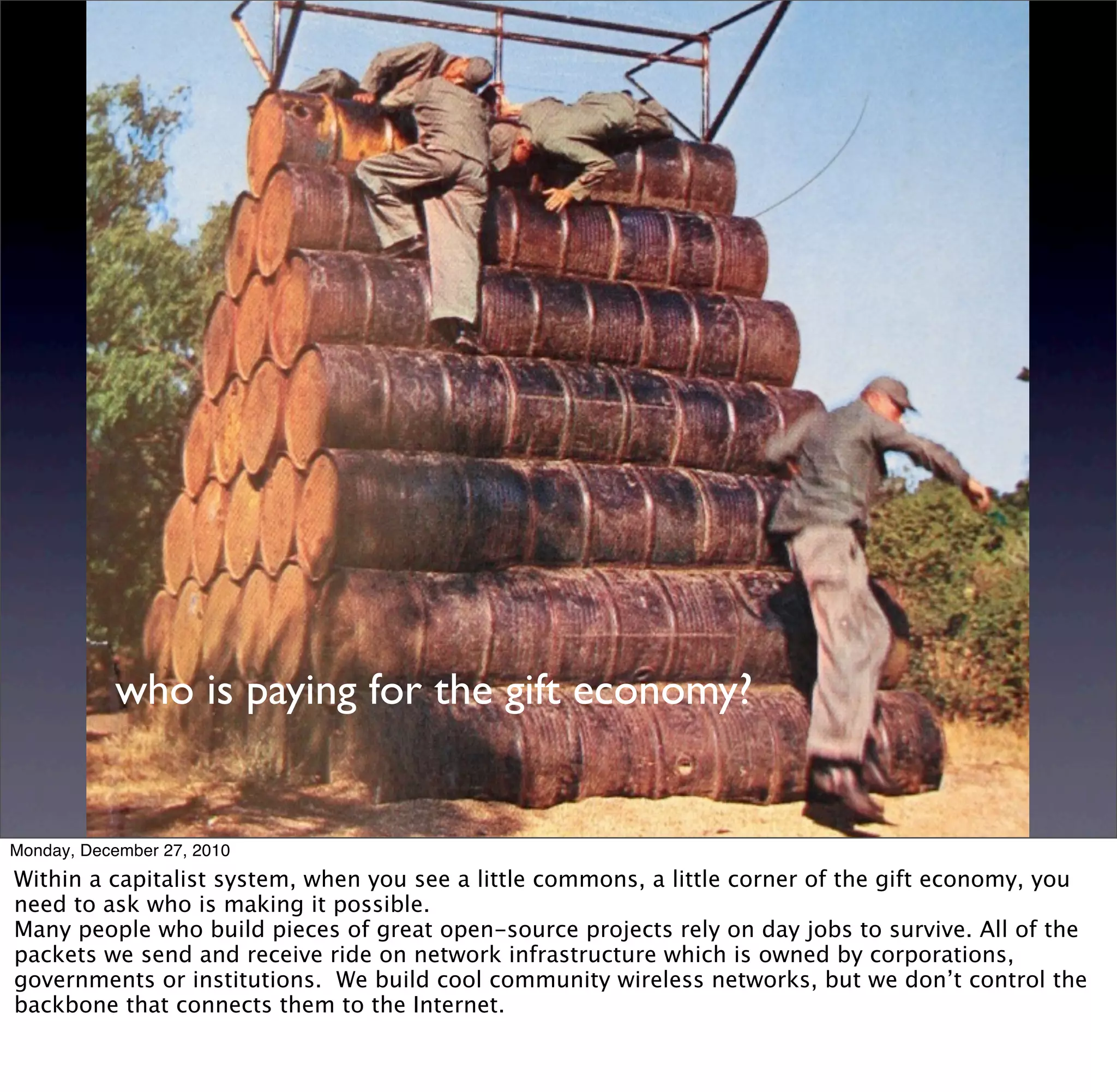 who is paying for the gift economy?


Monday, December 27, 2010
Within a capitalist system, when you see a little commons, a little corner of the gift economy, you
need to ask who is making it possible.
Many people who build pieces of great open-source projects rely on day jobs to survive. All of the
packets we send and receive ride on network infrastructure which is owned by corporations,
governments or institutions. We build cool community wireless networks, but we don’t control the
backbone that connects them to the Internet.
 