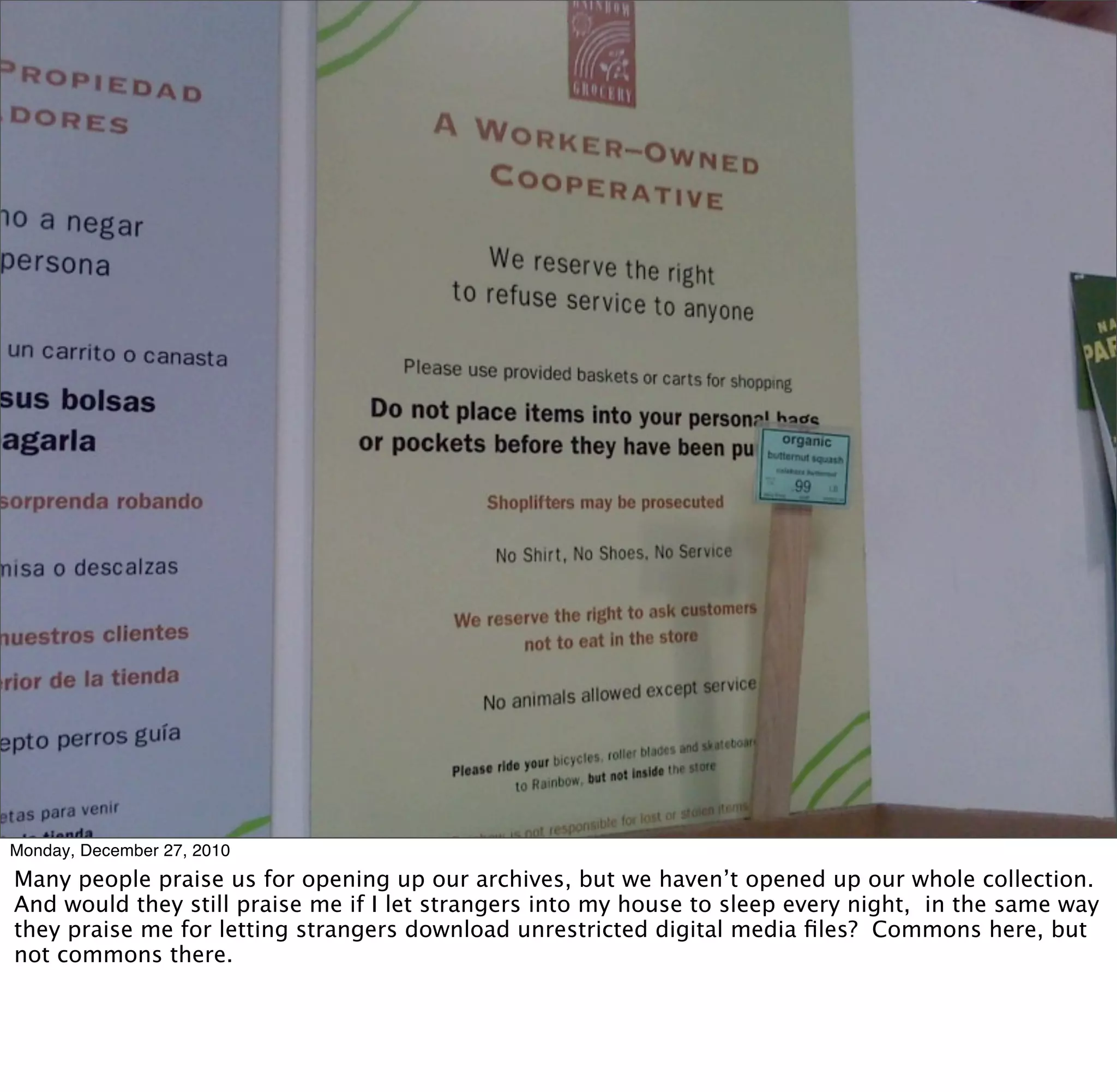 Monday, December 27, 2010
Many people praise us for opening up our archives, but we haven’t opened up our whole collection.
And would they still praise me if I let strangers into my house to sleep every night, in the same way
they praise me for letting strangers download unrestricted digital media ﬁles? Commons here, but
not commons there.
 