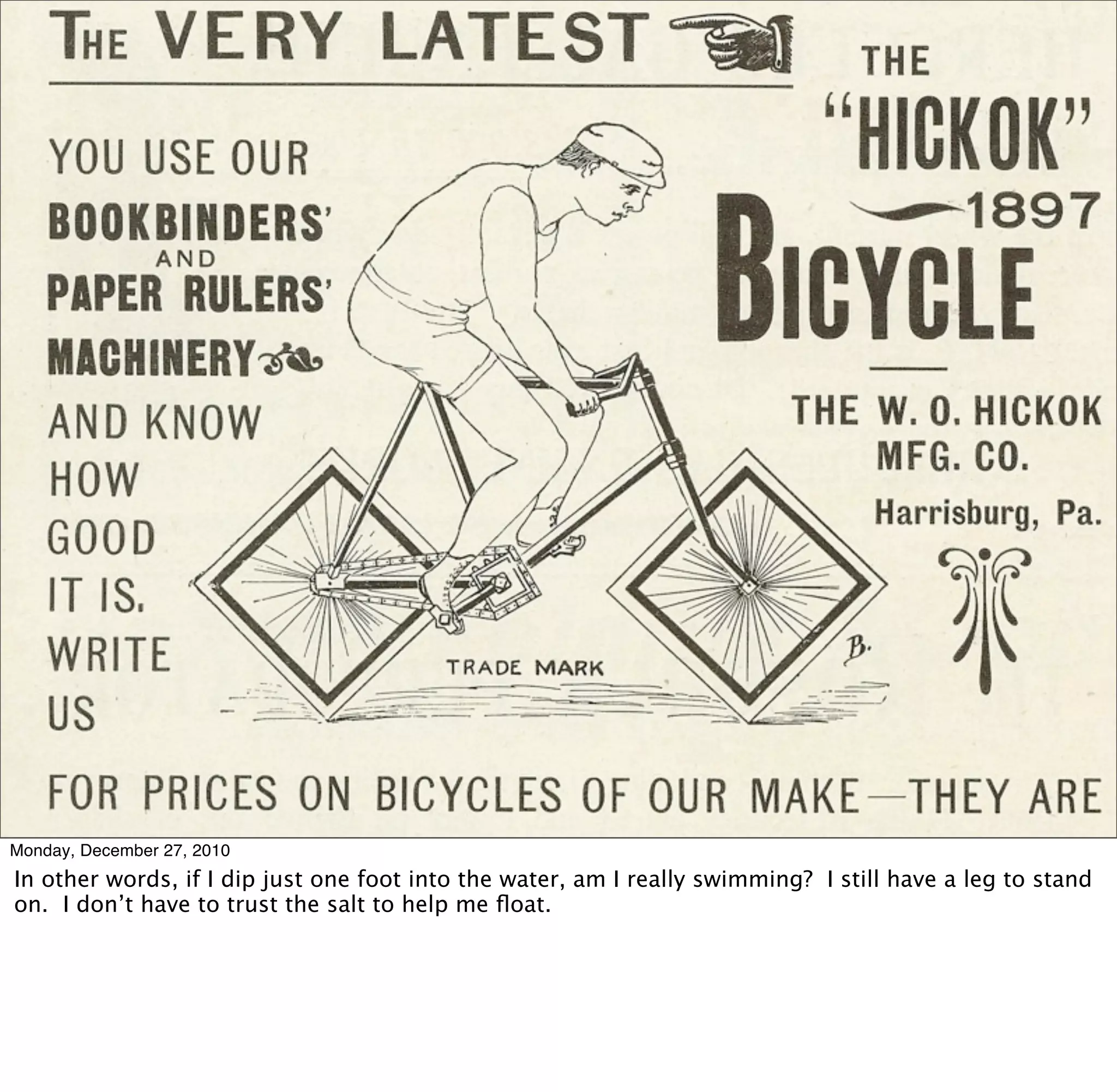 Monday, December 27, 2010
In other words, if I dip just one foot into the water, am I really swimming? I still have a leg to stand
on. I don’t have to trust the salt to help me ﬂoat.
 