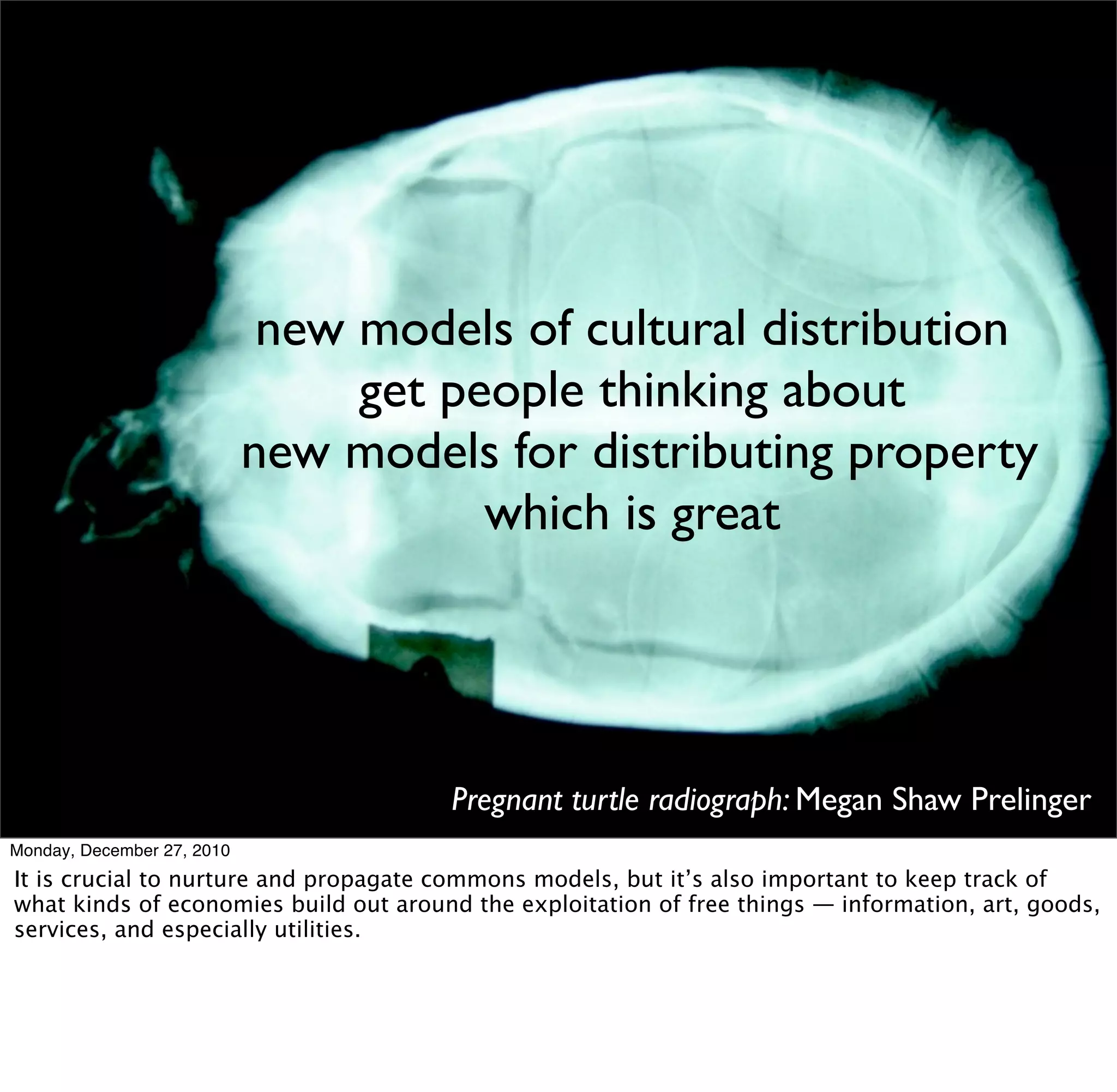 new models of cultural distribution
                                 get people thinking about
                            new models for distributing property
                                       which is great




                                       Pregnant turtle radiograph: Megan Shaw Prelinger
Monday, December 27, 2010
It is crucial to nurture and propagate commons models, but it’s also important to keep track of
what kinds of economies build out around the exploitation of free things — information, art, goods,
services, and especially utilities.
 