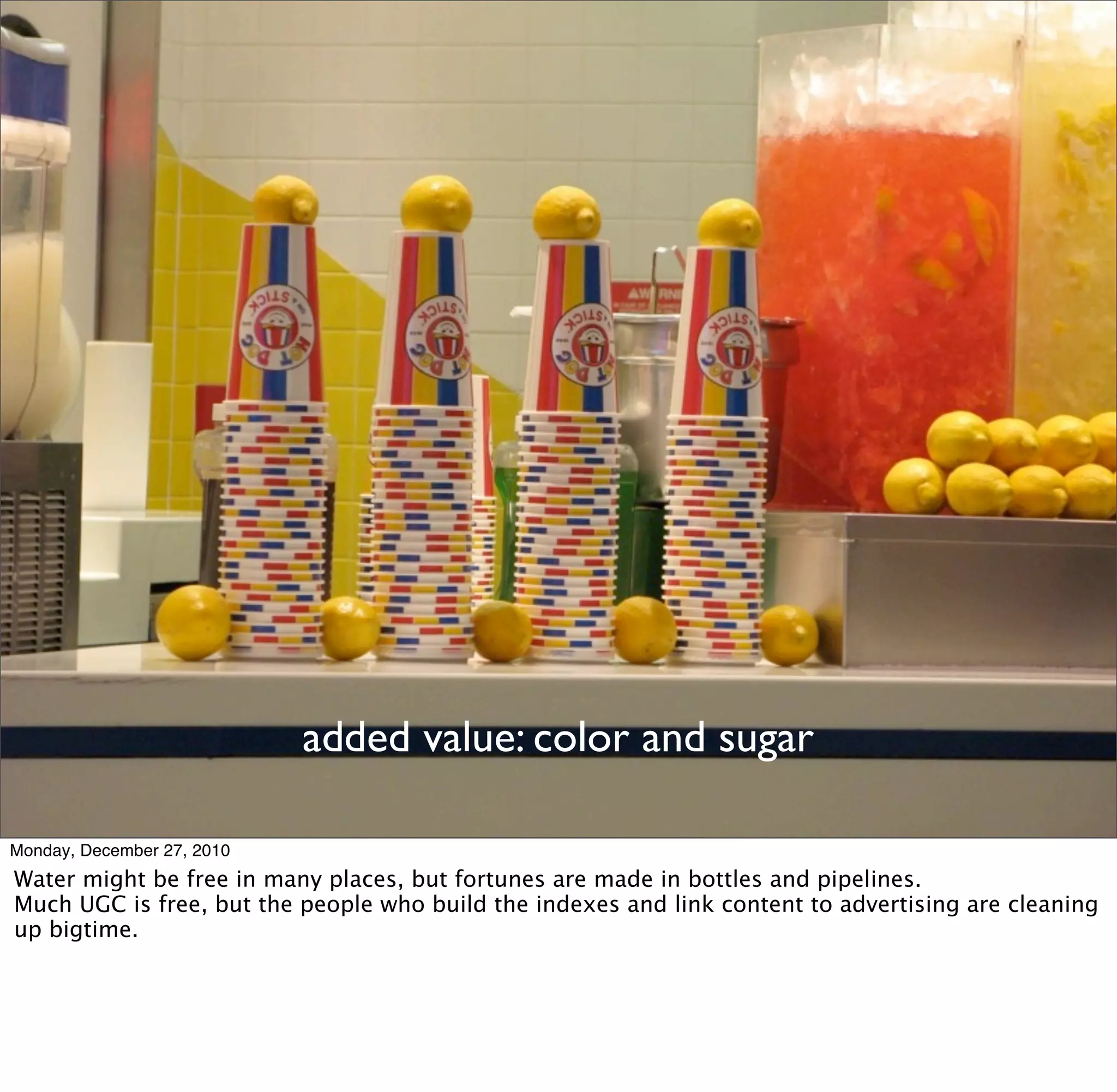 added value: color and sugar

Monday, December 27, 2010
Water might be free in many places, but fortunes are made in bottles and pipelines.
Much UGC is free, but the people who build the indexes and link content to advertising are cleaning
up bigtime.
 