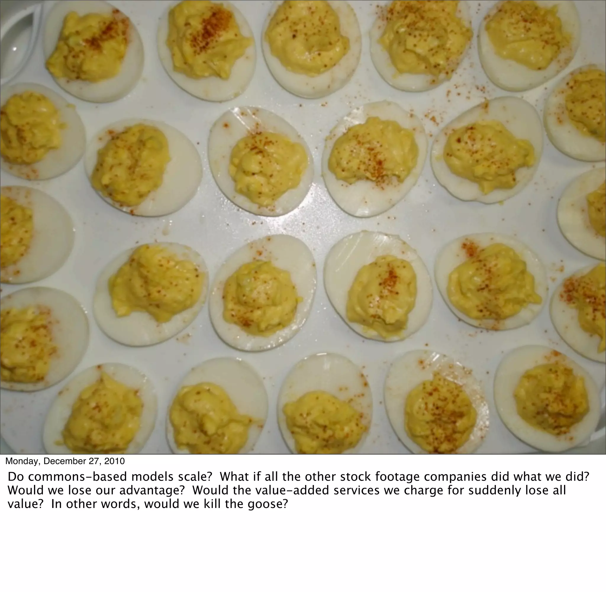 Monday, December 27, 2010
Do commons-based models scale? What if all the other stock footage companies did what we did?
Would we lose our advantage? Would the value-added services we charge for suddenly lose all
value? In other words, would we kill the goose?
 