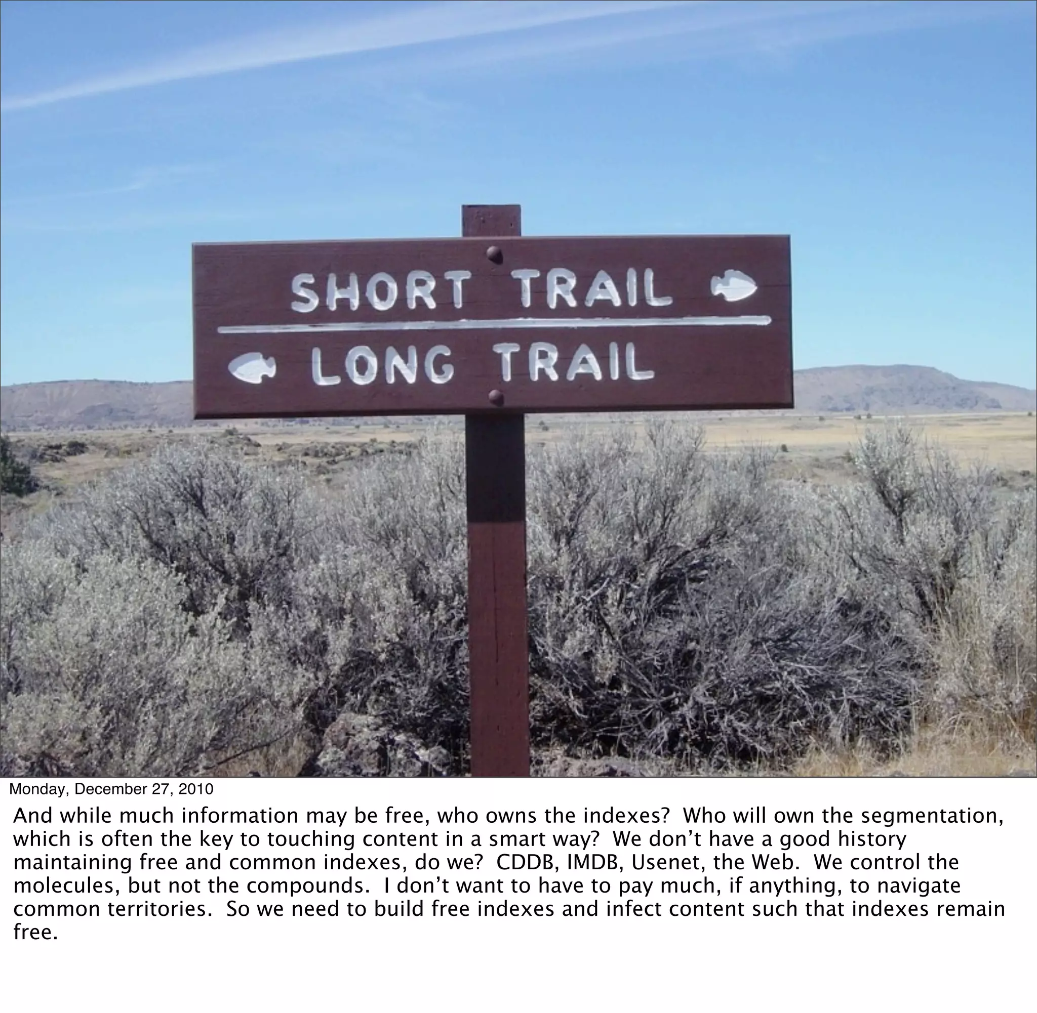 Monday, December 27, 2010
And while much information may be free, who owns the indexes? Who will own the segmentation,
which is often the key to touching content in a smart way? We don’t have a good history
maintaining free and common indexes, do we? CDDB, IMDB, Usenet, the Web. We control the
molecules, but not the compounds. I don’t want to have to pay much, if anything, to navigate
common territories. So we need to build free indexes and infect content such that indexes remain
free.
 