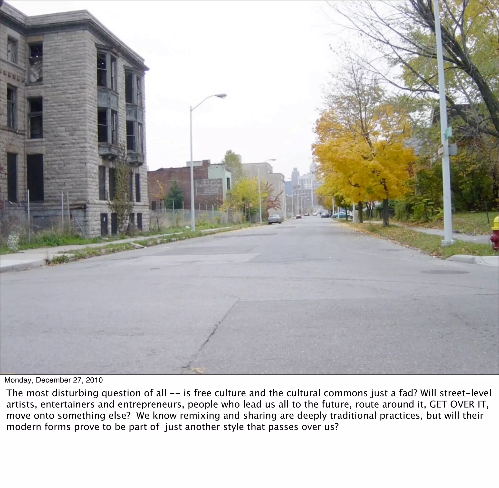 Monday, December 27, 2010
The most disturbing question of all -- is free culture and the cultural commons just a fad? Will street-level
artists, entertainers and entrepreneurs, people who lead us all to the future, route around it, GET OVER IT,
move onto something else? We know remixing and sharing are deeply traditional practices, but will their
modern forms prove to be part of just another style that passes over us?
 