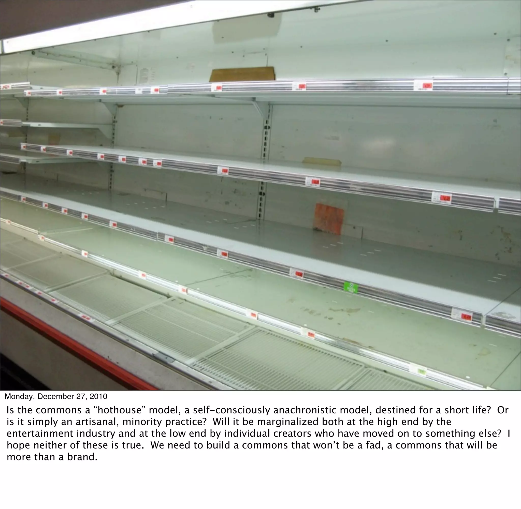 Monday, December 27, 2010
Is the commons a “hothouse” model, a self-consciously anachronistic model, destined for a short life? Or
is it simply an artisanal, minority practice? Will it be marginalized both at the high end by the
entertainment industry and at the low end by individual creators who have moved on to something else? I
hope neither of these is true. We need to build a commons that won’t be a fad, a commons that will be
more than a brand.
 