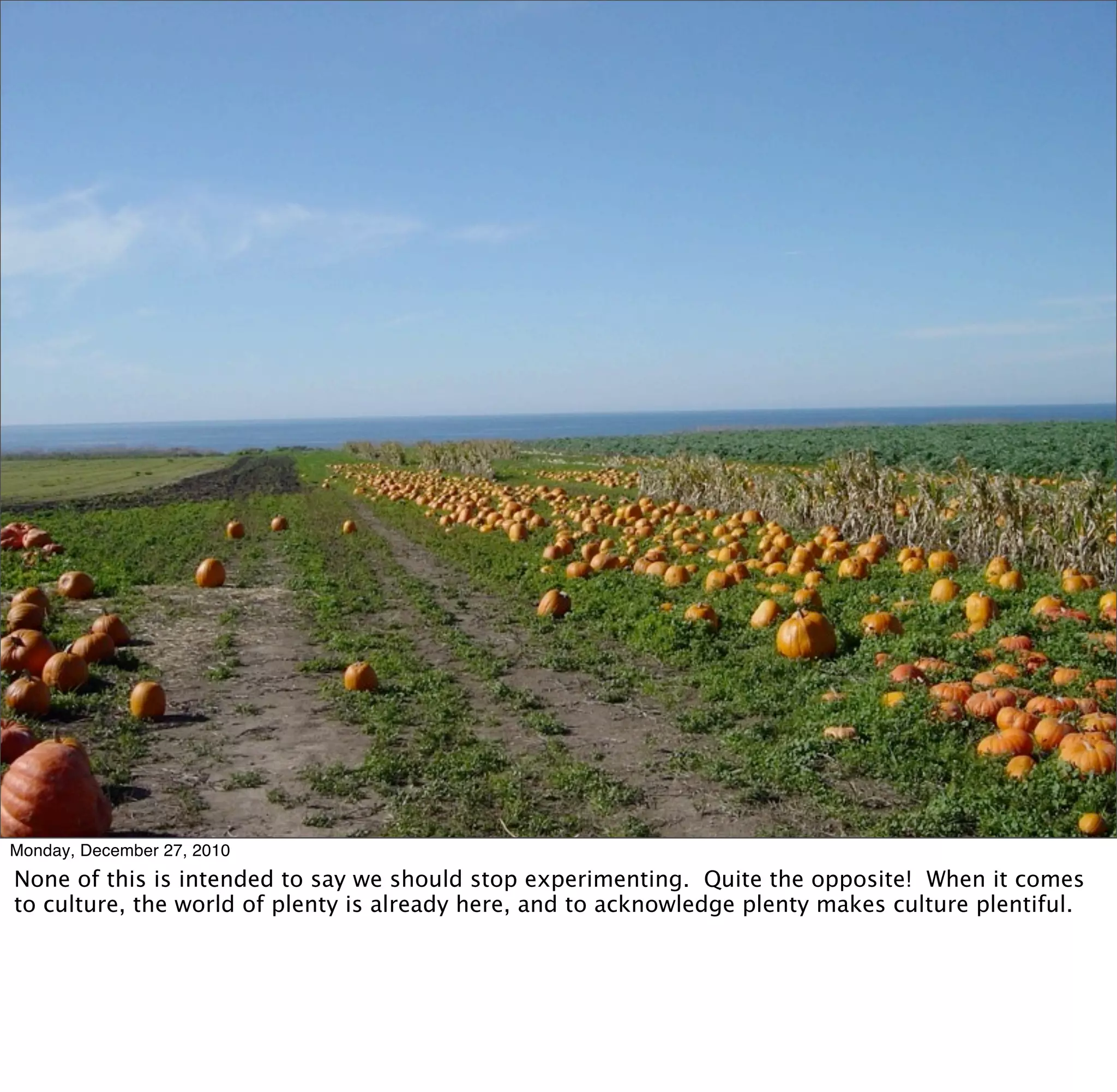 Monday, December 27, 2010
None of this is intended to say we should stop experimenting. Quite the opposite! When it comes
to culture, the world of plenty is already here, and to acknowledge plenty makes culture plentiful.
 