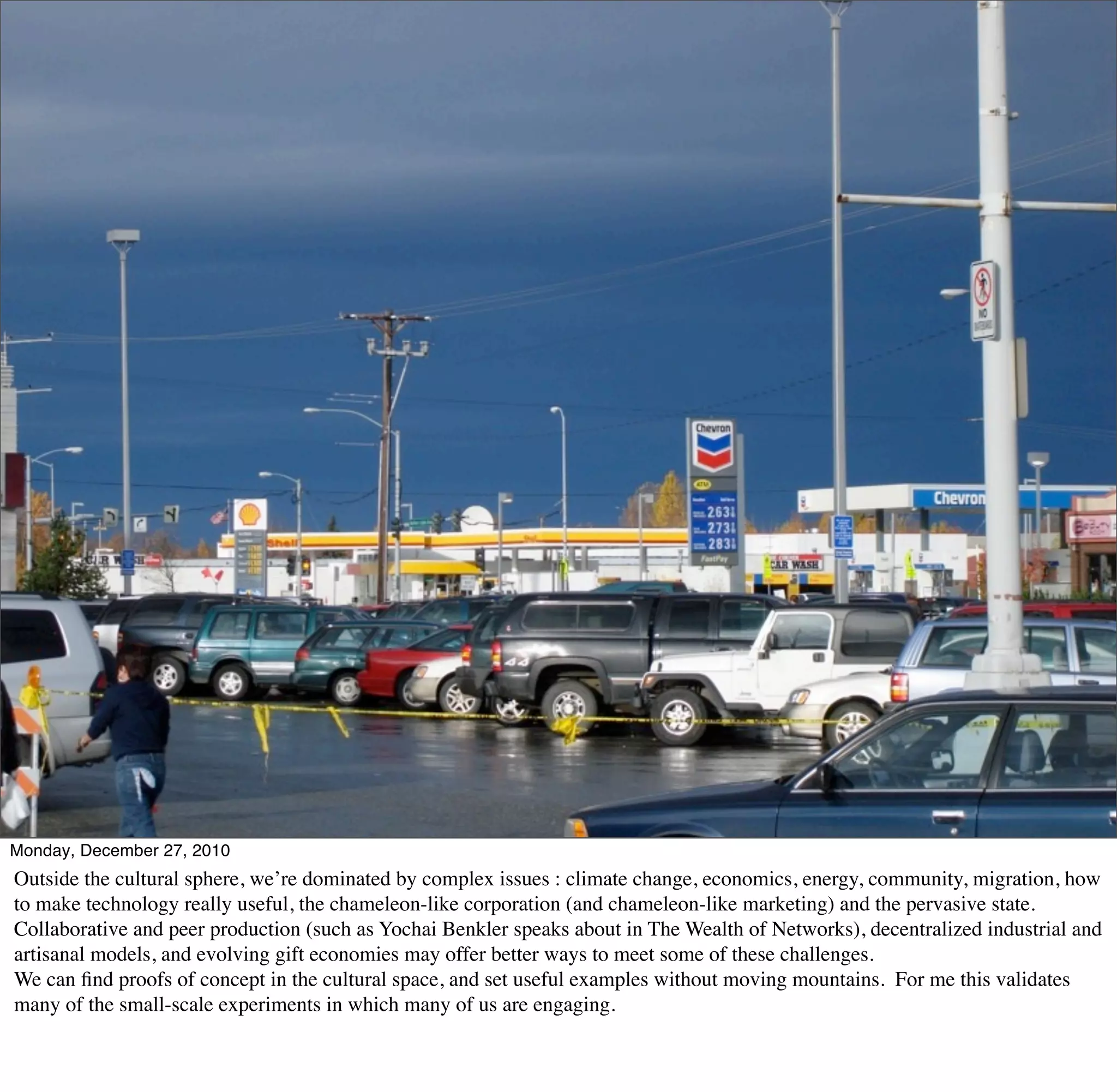 Monday, December 27, 2010
Outside the cultural sphere, we’re dominated by complex issues : climate change, economics, energy, community, migration, how
to make technology really useful, the chameleon-like corporation (and chameleon-like marketing) and the pervasive state.
Collaborative and peer production (such as Yochai Benkler speaks about in The Wealth of Networks), decentralized industrial and
artisanal models, and evolving gift economies may offer better ways to meet some of these challenges.
We can ﬁnd proofs of concept in the cultural space, and set useful examples without moving mountains. For me this validates
many of the small-scale experiments in which many of us are engaging.
 