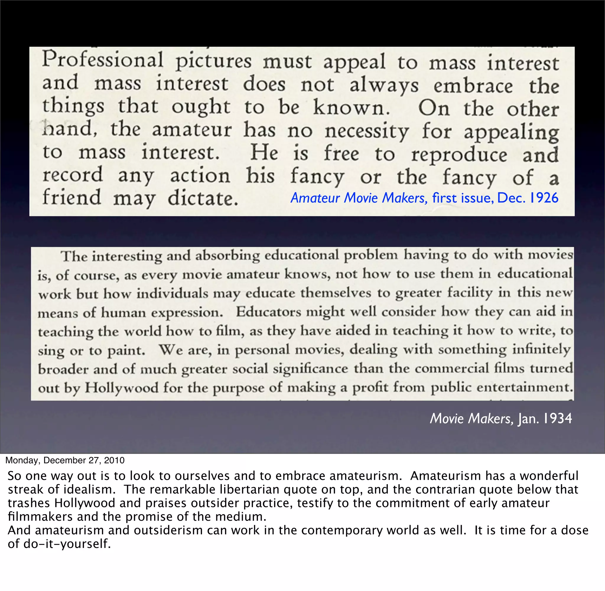 Amateur Movie Makers, ﬁrst issue, Dec. 1926




                                                                     Movie Makers, Jan. 1934

Monday, December 27, 2010
So one way out is to look to ourselves and to embrace amateurism. Amateurism has a wonderful
streak of idealism. The remarkable libertarian quote on top, and the contrarian quote below that
trashes Hollywood and praises outsider practice, testify to the commitment of early amateur
ﬁlmmakers and the promise of the medium.
And amateurism and outsiderism can work in the contemporary world as well. It is time for a dose
of do-it-yourself.
 