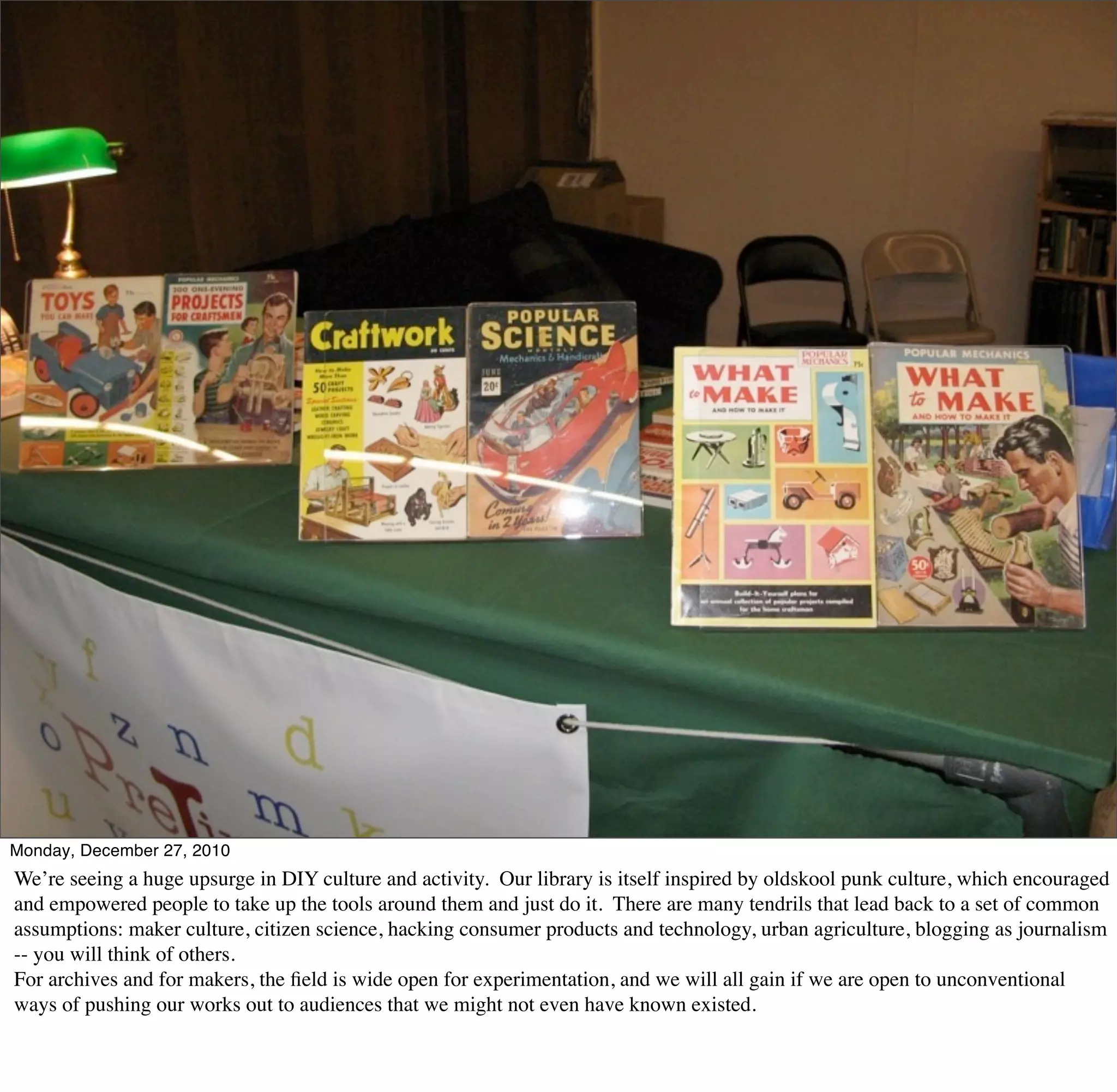 Monday, December 27, 2010
We’re seeing a huge upsurge in DIY culture and activity. Our library is itself inspired by oldskool punk culture, which encouraged
and empowered people to take up the tools around them and just do it. There are many tendrils that lead back to a set of common
assumptions: maker culture, citizen science, hacking consumer products and technology, urban agriculture, blogging as journalism
-- you will think of others.
For archives and for makers, the ﬁeld is wide open for experimentation, and we will all gain if we are open to unconventional
ways of pushing our works out to audiences that we might not even have known existed.
 