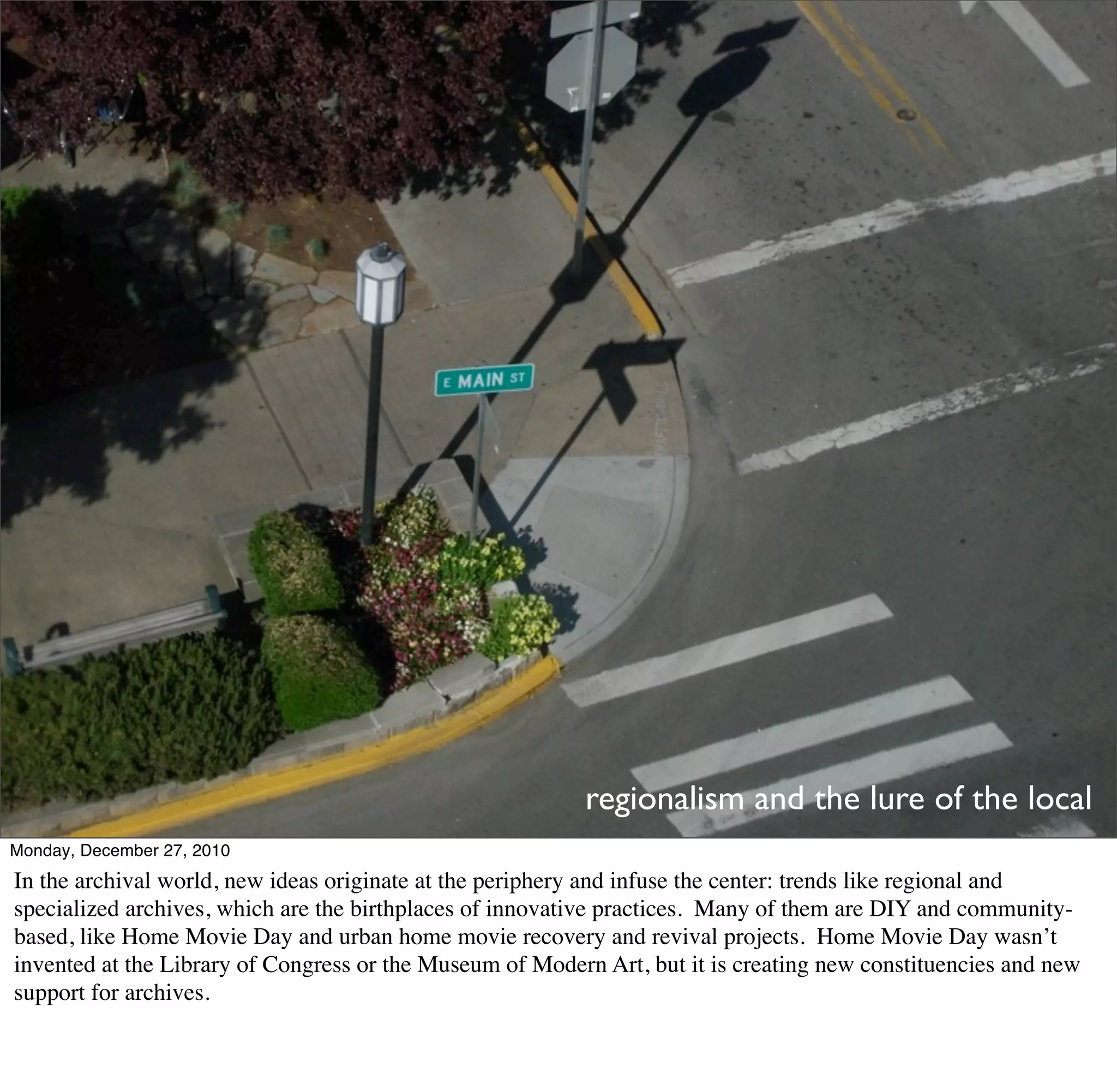 regionalism and the lure of the local
Monday, December 27, 2010
In the archival world, new ideas originate at the periphery and infuse the center: trends like regional and
specialized archives, which are the birthplaces of innovative practices. Many of them are DIY and community-
based, like Home Movie Day and urban home movie recovery and revival projects. Home Movie Day wasn’t
invented at the Library of Congress or the Museum of Modern Art, but it is creating new constituencies and new
support for archives.
 