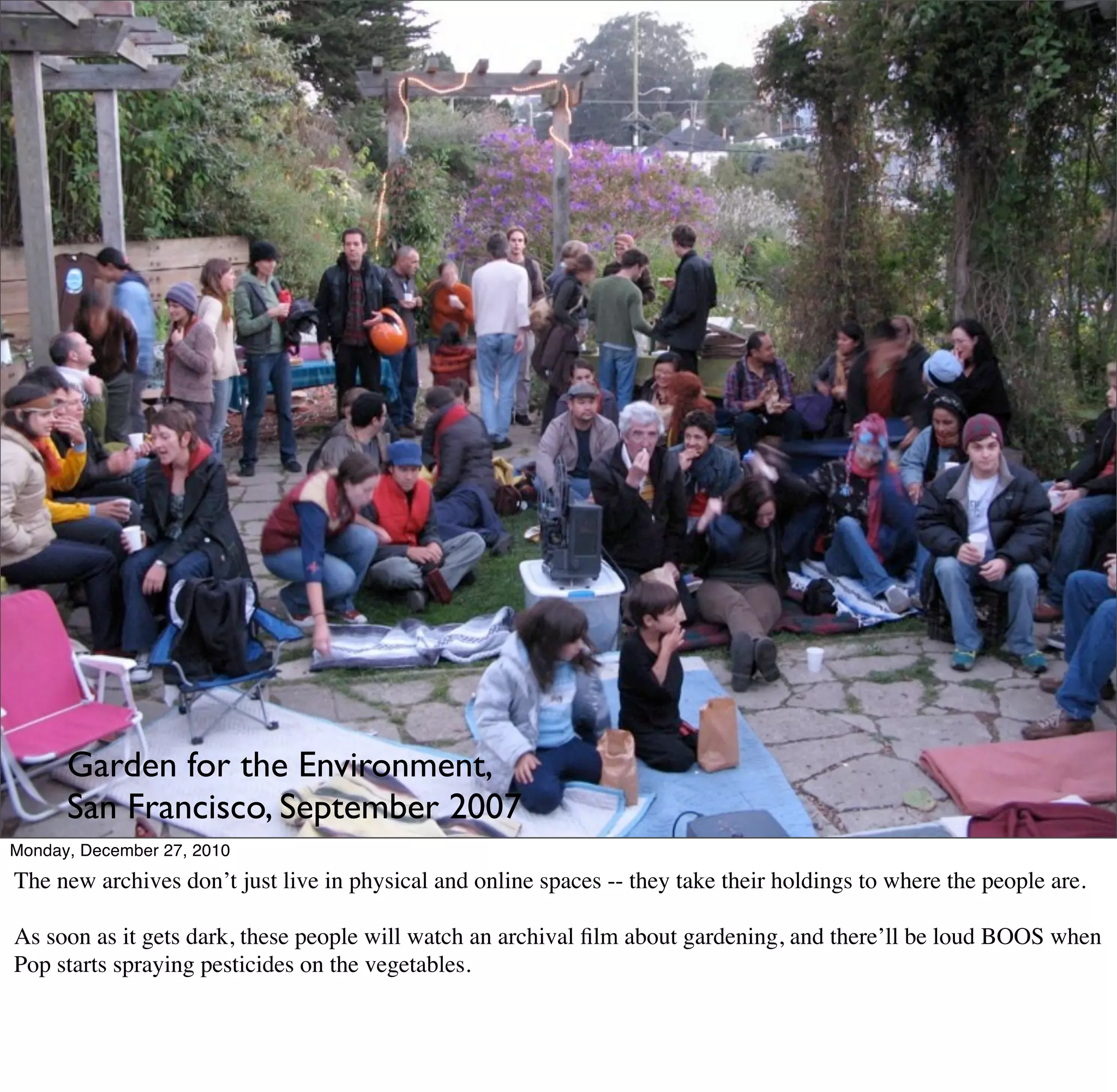 Garden for the Environment,
      San Francisco, September 2007
Monday, December 27, 2010
The new archives don’t just live in physical and online spaces -- they take their holdings to where the people are.

As soon as it gets dark, these people will watch an archival ﬁlm about gardening, and there’ll be loud BOOS when
Pop starts spraying pesticides on the vegetables.
 