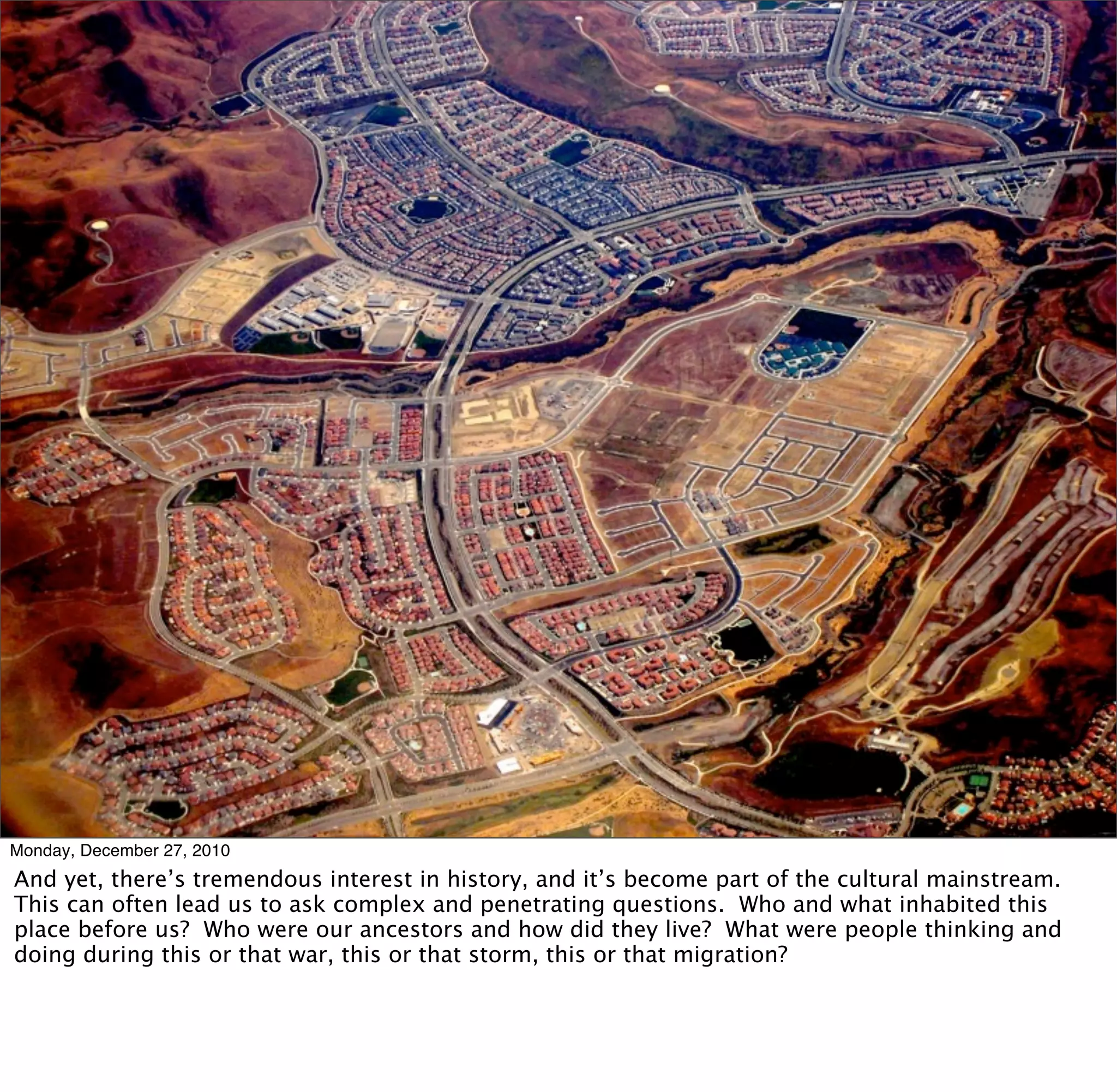 Monday, December 27, 2010
And yet, there’s tremendous interest in history, and it’s become part of the cultural mainstream.
This can often lead us to ask complex and penetrating questions. Who and what inhabited this
place before us? Who were our ancestors and how did they live? What were people thinking and
doing during this or that war, this or that storm, this or that migration?
 