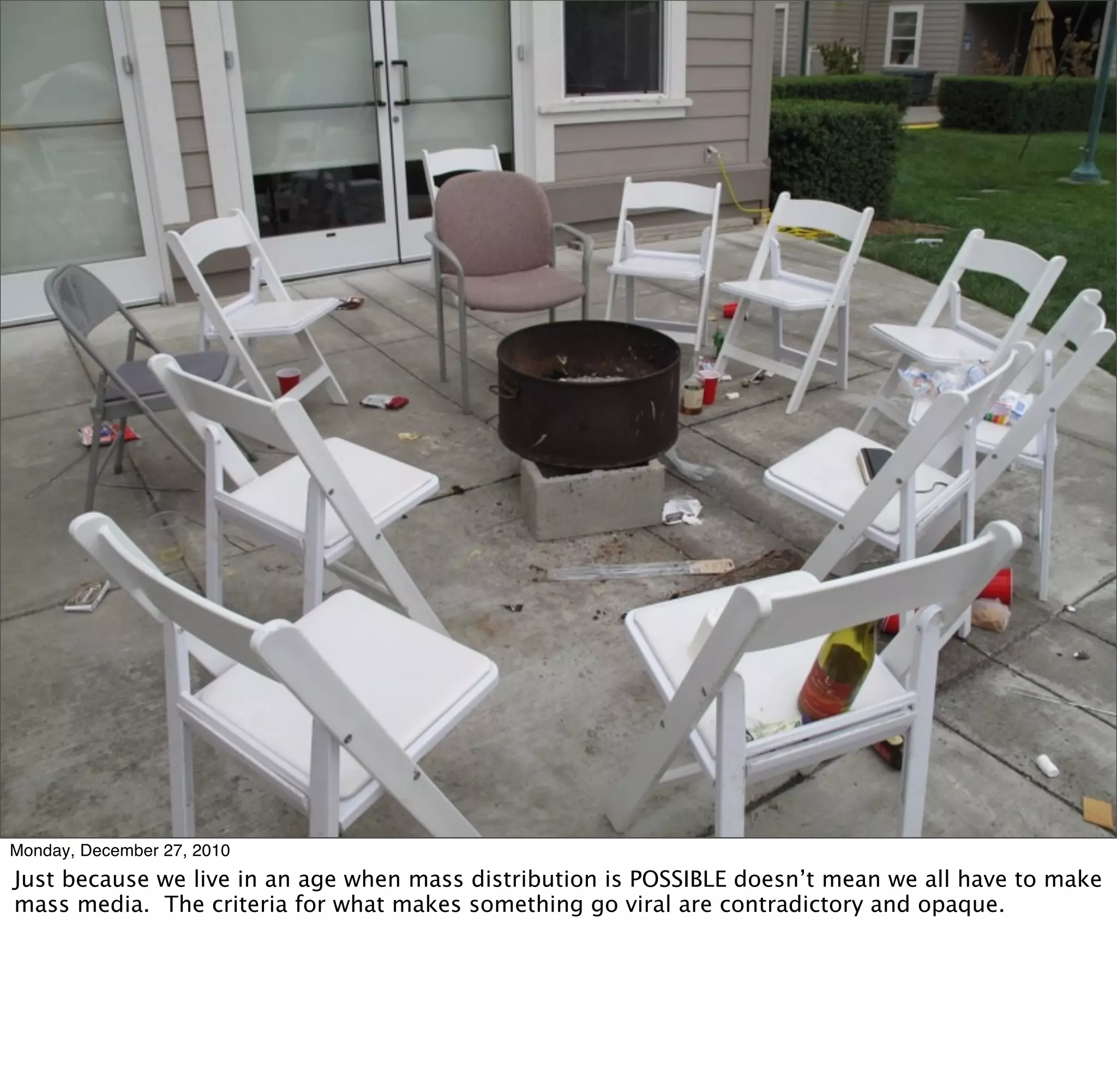 Herbert Bayer, 1946
Monday, December 27, 2010
Just because we live in an age when mass distribution is POSSIBLE doesn’t mean we all have to make
mass media. The criteria for what makes something go viral are contradictory and opaque.
 