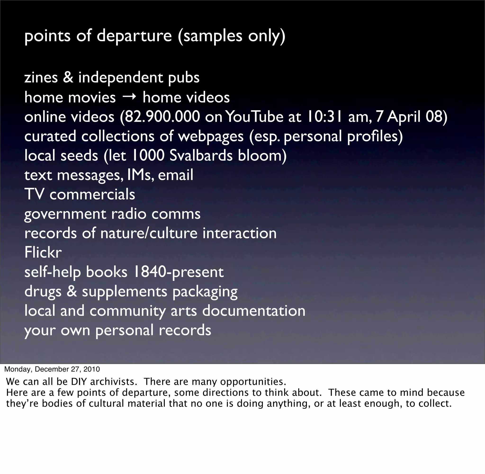 points of departure (samples only)

     zines & independent pubs
     home movies → home videos
     online videos (82.900.000 on YouTube at 10:31 am, 7 April 08)
     curated collections of webpages (esp. personal proﬁles)
     local seeds (let 1000 Svalbards bloom)
     text messages, IMs, email
     TV commercials
     government radio comms
     records of nature/culture interaction
     Flickr
     self-help books 1840-present
     drugs & supplements packaging
     local and community arts documentation
     your own personal records

Monday, December 27, 2010
We can all be DIY archivists. There are many opportunities.
Here are a few points of departure, some directions to think about. These came to mind because
they’re bodies of cultural material that no one is doing anything, or at least enough, to collect.
 