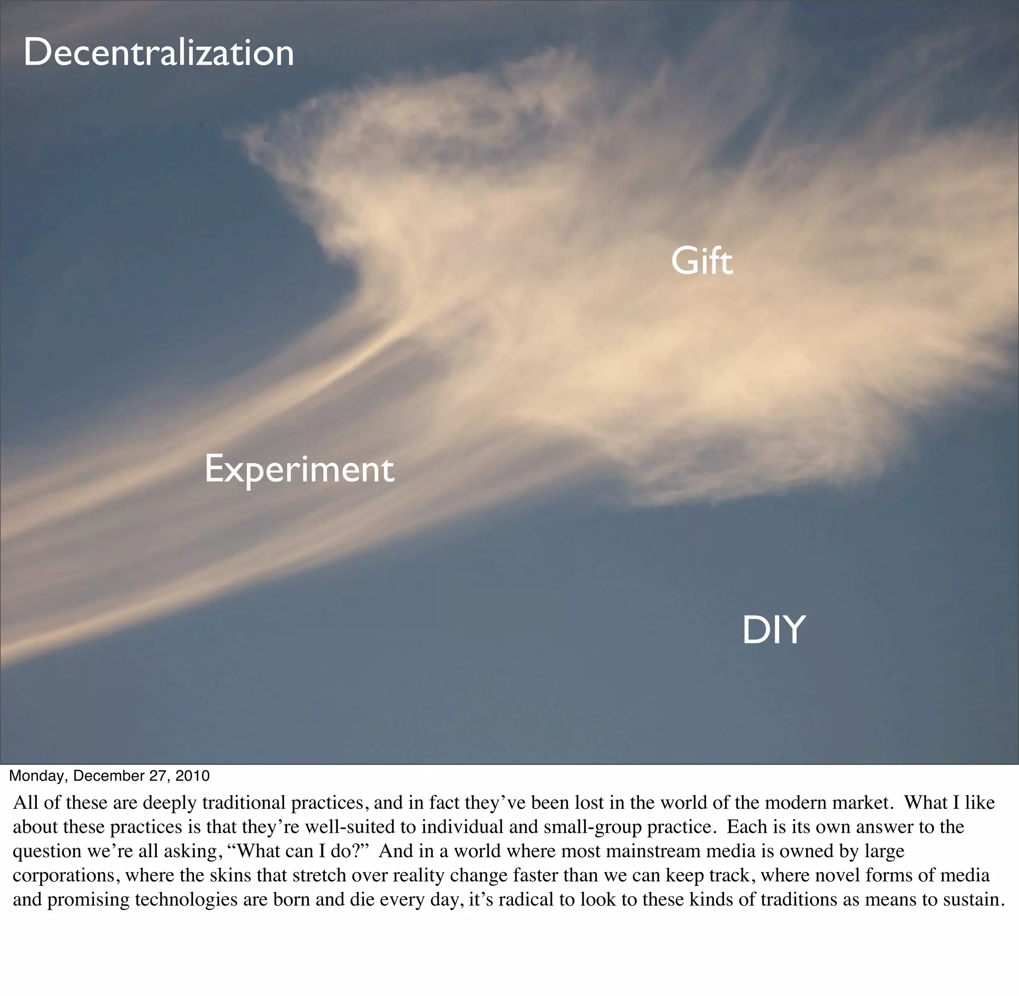 Decentralization




                                                                                  Gift




                        Experiment


                                                                                           DIY


Monday, December 27, 2010
All of these are deeply traditional practices, and in fact they’ve been lost in the world of the modern market. What I like
about these practices is that they’re well-suited to individual and small-group practice. Each is its own answer to the
question we’re all asking, “What can I do?” And in a world where most mainstream media is owned by large
corporations, where the skins that stretch over reality change faster than we can keep track, where novel forms of media
and promising technologies are born and die every day, it’s radical to look to these kinds of traditions as means to sustain.
 