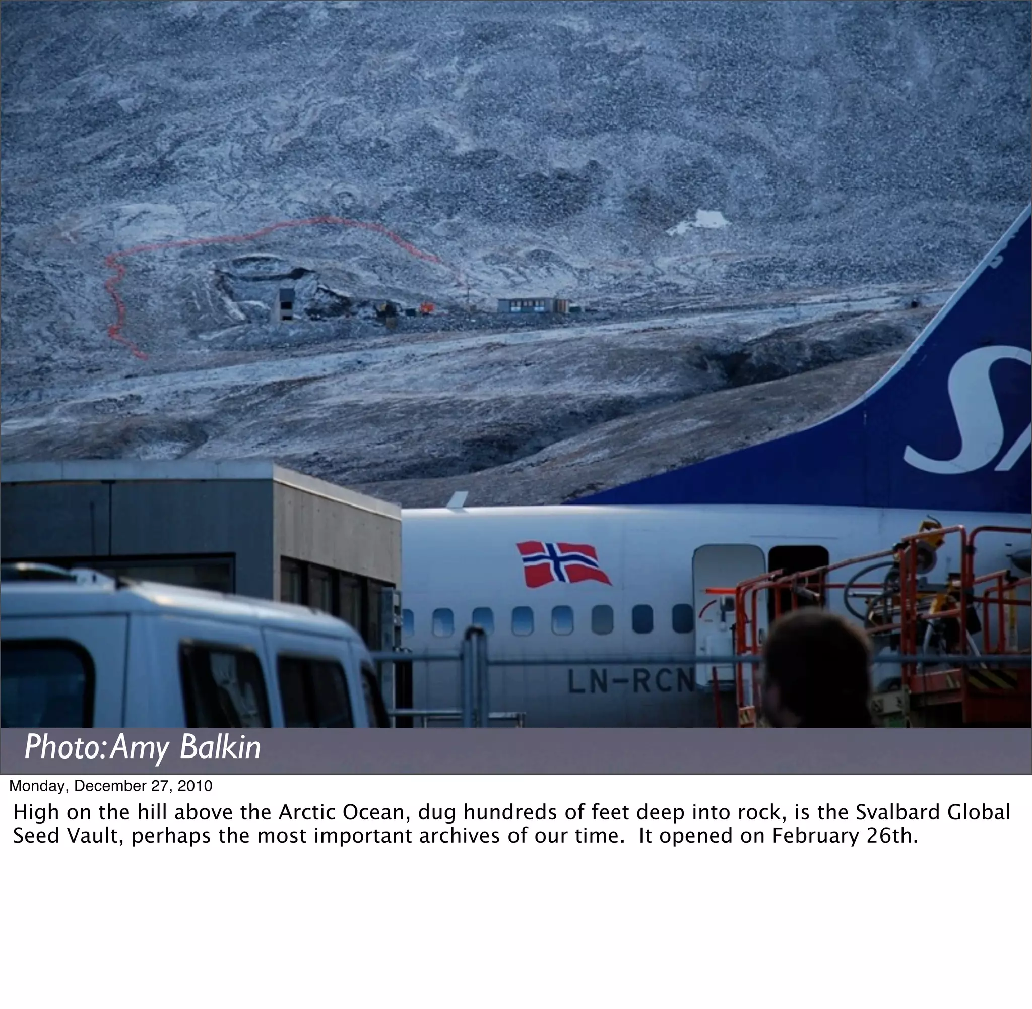 Photo: Amy Balkin
Monday, December 27, 2010
High on the hill above the Arctic Ocean, dug hundreds of feet deep into rock, is the Svalbard Global
Seed Vault, perhaps the most important archives of our time. It opened on February 26th.
 