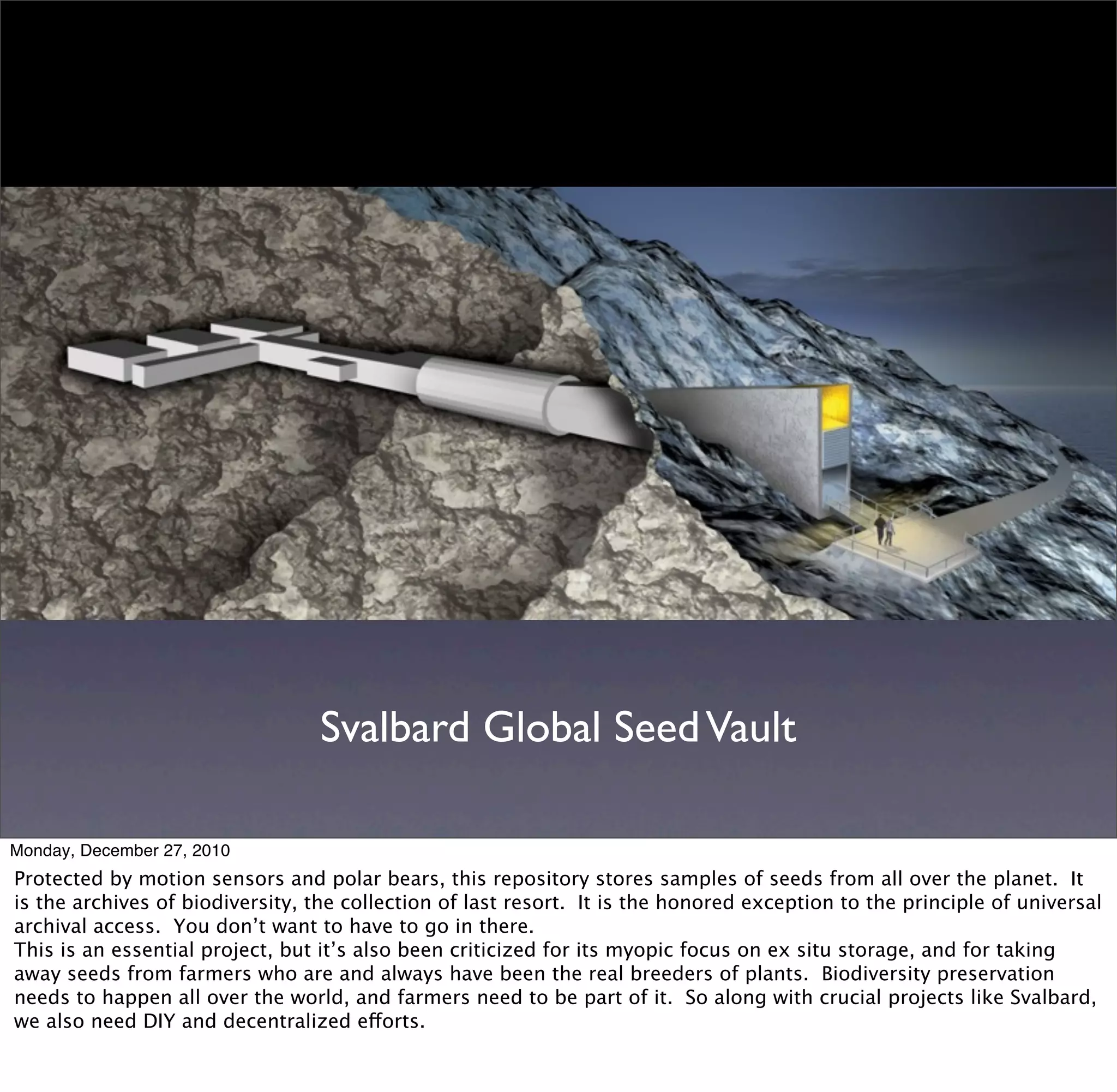 Svalbard Global Seed Vault

Monday, December 27, 2010
Protected by motion sensors and polar bears, this repository stores samples of seeds from all over the planet. It
is the archives of biodiversity, the collection of last resort. It is the honored exception to the principle of universal
archival access. You don’t want to have to go in there.
This is an essential project, but it’s also been criticized for its myopic focus on ex situ storage, and for taking
away seeds from farmers who are and always have been the real breeders of plants. Biodiversity preservation
needs to happen all over the world, and farmers need to be part of it. So along with crucial projects like Svalbard,
we also need DIY and decentralized efforts.
 