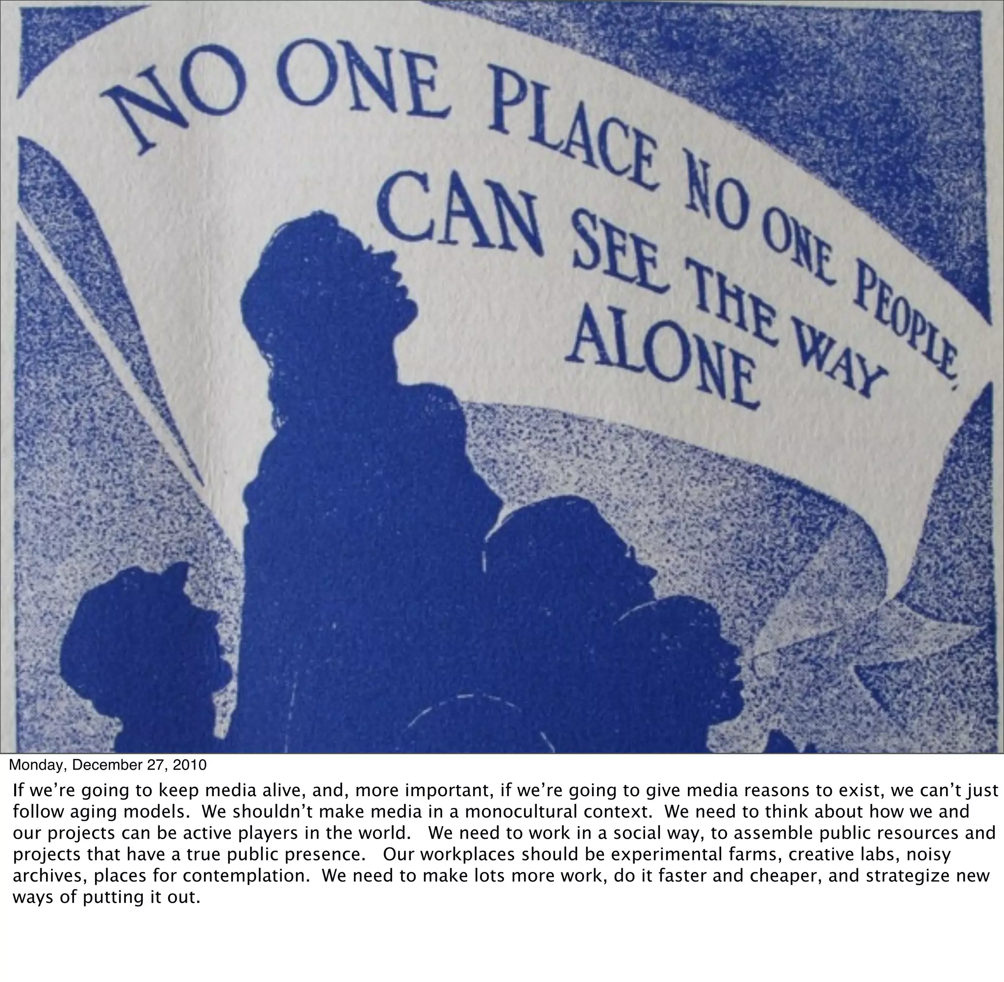 Monday, December 27, 2010
If we’re going to keep media alive, and, more important, if we’re going to give media reasons to exist, we can’t just
follow aging models. We shouldn’t make media in a monocultural context. We need to think about how we and
our projects can be active players in the world. We need to work in a social way, to assemble public resources and
projects that have a true public presence. Our workplaces should be experimental farms, creative labs, noisy
archives, places for contemplation. We need to make lots more work, do it faster and cheaper, and strategize new
ways of putting it out.
 