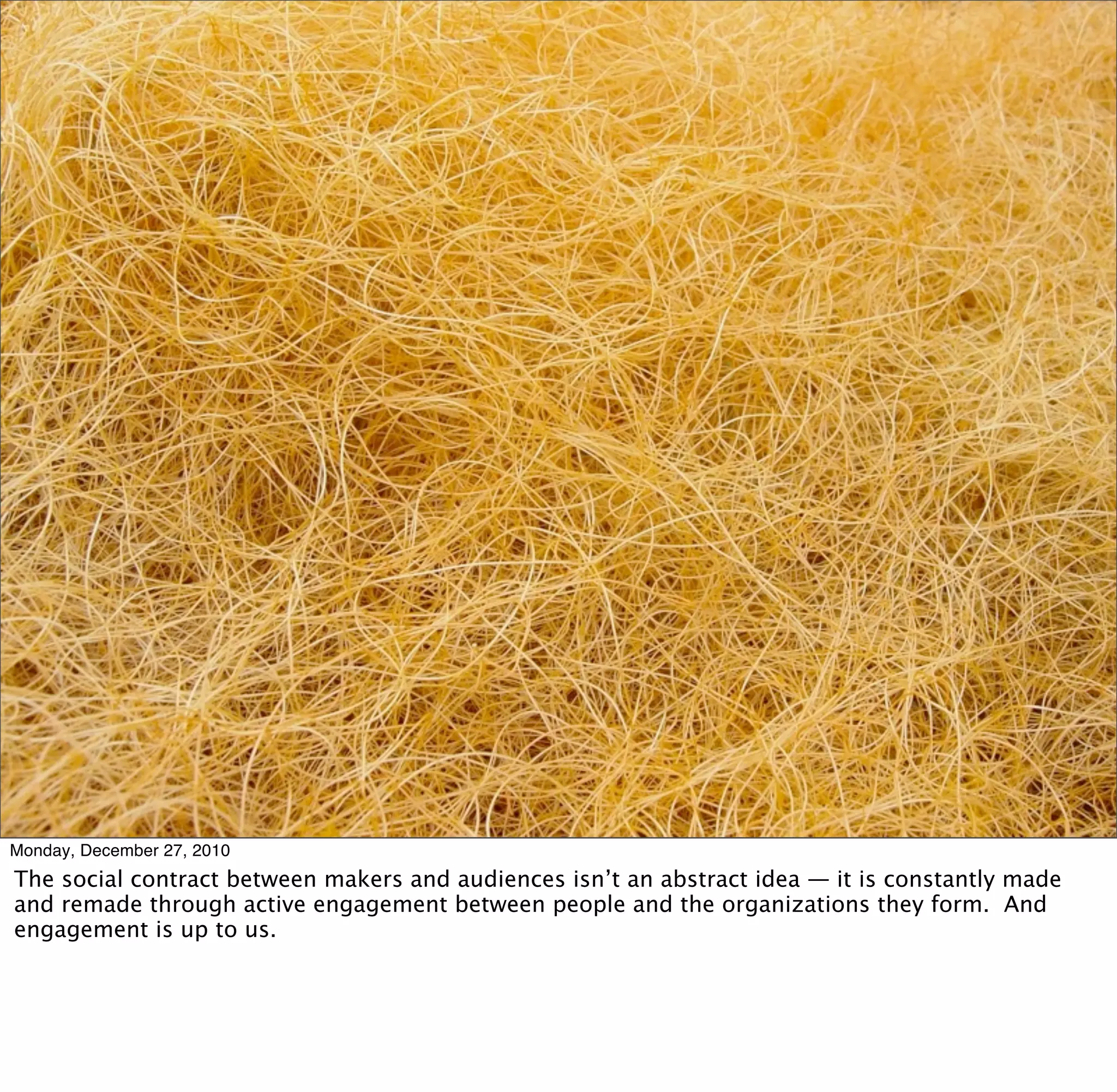 Monday, December 27, 2010
The social contract between makers and audiences isn’t an abstract idea — it is constantly made
and remade through active engagement between people and the organizations they form. And
engagement is up to us.
 