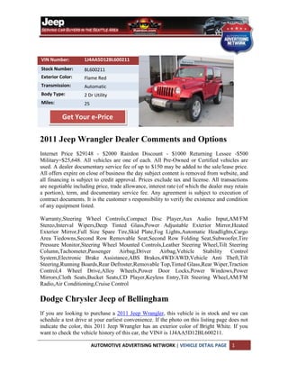 VIN Number:         1J4AA5D12BL600211
Stock Number:       BL600211
Exterior Color:     Flame Red
Transmission:       Automatic
Body Type:          2 Dr Utility
Miles:              25

          Get Your e-Price


2011 Jeep Wrangler Dealer Comments and Options
Internet Price $29148 - $2000 Rairdon Discount - $1000 Returning Lessee -$500
Military=$25,648. All vehicles are one of each. All Pre-Owned or Certified vehicles are
used. A dealer documentary service fee of up to $150 may be added to the sale/lease price.
All offers expire on close of business the day subject content is removed from website, and
all financing is subject to credit approval. Prices exclude tax and license. All transactions
are negotiable including price, trade allowance, interest rate (of which the dealer may retain
a portion), term, and documentary service fee. Any agreement is subject to execution of
contract documents. It is the customer s responsibility to verify the existence and condition
of any equipment listed.

Warranty,Steering Wheel Controls,Compact Disc Player,Aux Audio Input,AM/FM
Stereo,Interval Wipers,Deep Tinted Glass,Power Adjustable Exterior Mirror,Heated
Exterior Mirror,Full Size Spare Tire,Skid Plate,Fog Lights,Automatic Headlights,Cargo
Area Tiedowns,Second Row Removable Seat,Second Row Folding Seat,Subwoofer,Tire
Pressure Monitor,Steering Wheel Mounted Controls,Leather Steering Wheel,Tilt Steering
Column,Tachometer,Passenger      Airbag,Driver    Airbag,Vehicle   Stability Control
System,Electronic Brake Assistance,ABS Brakes,4WD/AWD,Vehicle Anti Theft,Tilt
Steering,Running Boards,Rear Defroster,Removable Top,Tinted Glass,Rear Wiper,Traction
Control,4 Wheel Drive,Alloy Wheels,Power Door Locks,Power Windows,Power
Mirrors,Cloth Seats,Bucket Seats,CD Player,Keyless Entry,Tilt Steering Wheel,AM/FM
Radio,Air Conditioning,Cruise Control

Dodge Chrysler Jeep of Bellingham
If you are looking to purchase a 2011 Jeep Wrangler, this vehicle is in stock and we can
schedule a test drive at your earliest convenience. If the photo on this listing page does not
indicate the color, this 2011 Jeep Wrangler has an exterior color of Bright White. If you
want to check the vehicle history of this car, the VIN# is 1J4AA5D12BL600211.

                         AUTOMOTIVE ADVERTISING NETWORK | VEHICLE DETAIL PAGE         1
 