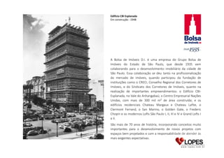 Edifício CBI Esplanada
Em construção - 1948

A Bolsa de Imóveis D.I. é uma empresa do Grupo Bolsa de
Imóveis do Estado de São Paulo, que desde 1935 vem
colaborando para o desenvolvimento imobiliário da cidade de
São Paulo. Essa colaboração se deu tanto na profissionalização
do mercado de imóveis, quando participou da fundação de
instituições como o CRECI, Conselho Regional dos Corretores de
Imóveis, e do Sindicato dos Corretores de Imóveis, quanto na
realização de importantes empreendimentos: o Edifício CBIEsplanada, no Vale do Anhangabaú; o Centro Empresarial Nações
Unidas, com mais de 300 mil m² de área construída; e os
edifícios residenciais Chateau Margaux e Chateau Lafite, o
Clermont Ferrand, o San Marino, o Golden Gate, o Frederic
Chopin e os modernos Lofts São Paulo I, II, III e IV e Grand Lofts I
e II.
São mais de 70 anos de história, incorporando conceitos muito
importantes para o desenvolvimento de novos projetos com
espaços bem projetados e com a responsabilidade de atender às
mais exigentes expectativas.

 