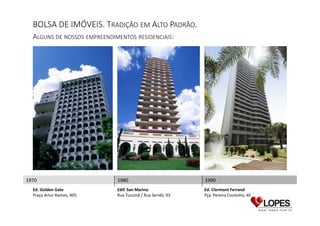 BOLSA DE IMÓVEIS. TRADIÇÃO EM ALTO PADRÃO.
ALGUNS DE NOSSOS EMPREENDIMENTOS RESIDENCIAIS:

1970
Ed. Golden Gate
Praça Artur Ramos, 405

1980

1990

Edif. San Marino
Rua Tucumã / Rua Seridó, 93

Ed. Clermont Ferrand
Pça. Pereira Coutinho, 40

 