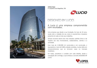 Infinity Tower
R. Leopoldo Couto Magalhães, 700

A Lucio é uma empresa comprometida
com resultados.
Uma empresa que desde a sua fundação, há mais de 32 anos,
soube aliar a tradição do seu nome à característica inovadora
presente em cada um dos seus trabalhos.
Sempre atuando dentro dos mais elevados padrões éticos e de
respeito aos seus fornecedores, colaboradores, clientes e à
sociedade.
Com mais de 2.200.000 m2 construídos e em construção, o
equivalente a mais de 8.000 unidades vendidas, muitas delas em
empreendimentos que se tornaram cases no mercado
imobiliário.
Em todos, prevaleceu o cuidado com cada detalhe, desde a
concepção até a entrega, o que embasa o conceito DESIGNED BY
LUCIO.

 