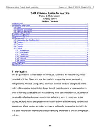 File name: Bellino_Project2_Moedl_Lesson.doc                                                 Version: 0.1        Date: 5/10/2010         Page 1 of 10



                                         T-560 Universal Design for Learning
                                                         Project 2: Model Lesson
                                                              Lindsay Bellino
                                                            Table of Contents
      1 Introduction...............................................................................................................................1
      2 Standards and Goals................................................................................................................2
         2.1 Goals..................................................................................................................................2
         2.2 National Standards.............................................................................................................2
         2.3 AZ State Standards............................................................................................................2
      3 Traditional Approach.................................................................................................................3
      4 Challenges/Barriers..................................................................................................................3
      5 UDL Approach..........................................................................................................................4
         5.1 Introducing the Big Question..............................................................................................4
         5.2 Engage...............................................................................................................................4
         5.3 Explore...............................................................................................................................5
         5.4 Explain...............................................................................................................................5
         5.5 Create................................................................................................................................5
           5.5.1 Introduction..................................................................................................................5
           5.5.2 Brainstorm...................................................................................................................6
           5.5.3 Collection.....................................................................................................................6
           5.5.4 Production....................................................................................................................6
           5.5.5 Present........................................................................................................................6
           5.5.6 Share...........................................................................................................................6
      6 UDL Highlights..........................................................................................................................7
      7 References.............................................................................................................................10


      1   Introduction
      This 5th grade social studies lesson will introduce students to the reasons why people

      come to the United States and how they relate to present-day issues surrounding

      immigration to America. Using a UDL approach, students will build background on the

      history of immigration to the United States through multiple means of representation. In

      order to fully engage students and make learning more personally relevant, students will

      be asked to reflect on their own experiences as first and second immigrants to this

      country. Multiple means of expression will be used to drive the culminating performance

      assessment where student are asked to create a multimedia presentation to contribute

      to a local, national and international dialogue bringing awareness to present immigration

      policies.




                                                                           11
 