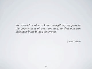 You should be able to know everything happens in
the government of your country, so that you can
kick their butts if they do wrong.


                                      (David Orban)




                     10
 