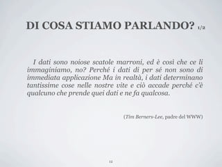 DI COSA STIAMO PARLANDO? 1/2


  I dati sono noiose scatole marroni, ed è così che ce li
immaginiamo, no? Perché i dati di per sé non sono di
immediata applicazione Ma in realtà, i dati determinano
tantissime cose nelle nostre vite e ciò accade perché c’è
qualcuno che prende quei dati e ne fa qualcosa.


                               (Tim Berners-Lee, padre del WWW)




                          12
 
