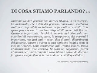 DI COSA STIAMO PARLANDO? 2/2

Iniziamo coi dati governativi. Barack Obama, in un discorso,
ha dichiarato, che i dati del governo americano sarebbero
stati resi disponibili su Internet in formati accessibili. E io
spero proprio che li rendano disponibili come dati linkati.
Questo è importante. Perché è importante? Non solo per
questioni di trasparenza, certo, la trasparenza dei governi è
importante, ma quei dati — sono i dati di tutti i dipartimenti
del governo Pensate a quanti di quei dati sono legati a come si
vive in America. Sono veramente utili. Hanno valore. Posso
utilizzarli nella mia azienda. Se fossi un ragazzino, potrei
utilizzarli per i miei compiti a casa. Stiamo parlando di come
far girare meglio il mondo rendendo accessibili questi dati.

                                    (Tim Berners-Lee, padre del WWW)



                             13
 
