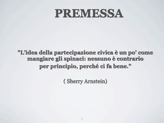 PREMESSA


"L’idea della partecipazione civica è un po’ come
    mangiare gli spinaci: nessuno è contrario
        per principio, perché ci fa bene."

                ( Sherry Arnstein)




                       3
 