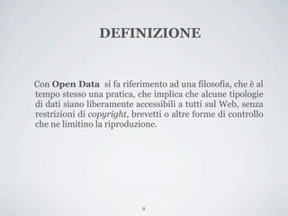 DEFINIZIONE


Con Open Data si fa riferimento ad una filosofia, che è al
tempo stesso una pratica, che implica che alcune tipologie
di dati siano liberamente accessibili a tutti sul Web, senza
restrizioni di copyright, brevetti o altre forme di controllo
che ne limitino la riproduzione.




                            8
 