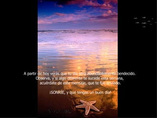 A partir de hoy verás que tu día será abundantemente bendecido.  Observa, y si algo diferente te sucede esta semana,  acuérdate de este mensaje, que te fue enviado. ¡SONRÍE, y que tengas un buen día! 