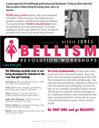 A unique opportunity for breakthrough growth and personal development. To help you better understand
what we expect to achieve during this two-day process, here is an
overview.
BELLISM a beauty revolution workshop helps you feel empowered
and conﬁdent. It helps you get your mojo working, gives your
perspective a makeover, and celebrates the uniqueness and beauty
of every girl and woman. BELLISM is a Beauty Revolution that can
do great things for you and the world around you. It’s all about
expanding our culture’s narrow deﬁnition of “beauty” to include not
just what is on the surface, but all the good things underneath.



                                              presented by:             ALEXIS              JONES




The following currently exist or are                 The Seven Fundamentals you’ll learn about in these
being developed for inclusion in the                 two days are based on many years of research. They’re also
i am that girl training:                             based on the actual experiences of people from all walks of life.
                                                     These Fundamentals are both timeless and leading edge. They
Exercises: to help participants relate to and
own what they are learning                           make good science and good sense. Using them can help you to
                                                     create and enjoy more success and happiness, now and in the
Tools: afﬁrmations, imagery, goal-setting,
journaling, peer support, and more                   future. As we’ve mentioned, a great deal of research, time and
                                                     effort has gone into creating this workshop and bringing it to
Video: relevant 15-minute interviews
professionally branded “edutainment”                 you. Everything you will hear or read can be validated by other
                                                     sources, and nothing you'll learn is controversial. You can rely
Audio and e-learning: Follow-up via our
Web site, podcasts, CDs, etc.                        on the truth of the material we present, and you can verify it
                                                     yourself.
Success stories: to motivate and inspire. Real
testimonials (before & after)

Quotes: from celebrities and others who can          Be THAT GIRL and go BELLISTIC!
serve as role models



                                  W W W . B E L L I S M . C O M
 