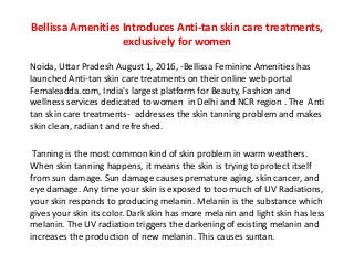 Bellissa Amenities Introduces Anti-tan skin care treatments,
exclusively for women
Noida, Uttar Pradesh August 1, 2016, -Bellissa Feminine Amenities has
launched Anti-tan skin care treatments on their online web portal
Femaleadda.com, India's largest platform for Beauty, Fashion and
wellness services dedicated to women in Delhi and NCR region . The Anti
tan skin care treatments- addresses the skin tanning problem and makes
skin clean, radiant and refreshed.
Tanning is the most common kind of skin problem in warm weathers.
When skin tanning happens, it means the skin is trying to protect itself
from sun damage. Sun damage causes premature aging, skin cancer, and
eye damage. Any time your skin is exposed to too much of UV Radiations,
your skin responds to producing melanin. Melanin is the substance which
gives your skin its color. Dark skin has more melanin and light skin has less
melanin. The UV radiation triggers the darkening of existing melanin and
increases the production of new melanin. This causes suntan.
 