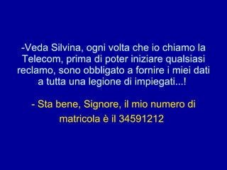 Veda Silvina, ogni volta che io chiamo la Telecom, prima di poter iniziare qualsiasi reclamo, sono obbligato a fornire i miei dati a tutta una legione di impiegati...!  - Sta bene, Signore, il mio numero di matricola è il 34591212   