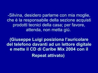 Silvina, desidero parlarne con mia moglie, che è la responsabile della sezione acquisti prodotti tecnici della casa; per favore, attenda, non metta giù.  (Giuseppe Luigi posiziona l’auricolare del telefono davanti ad un lettore digitale e mette il CD di Caribe Mix 2004 con il Repeat attivato)   