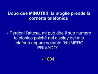 Dopo due MINUTI!!!, la moglie prende la cornetta telefonica  - Perdoni l’attesa, mi può dire il suo numero telefonico poichè nel display del mio telefono appare soltanto "NUMERO PRIVADO".  - 1004   
