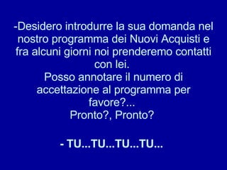 Desidero introdurre la sua domanda nel nostro programma dei Nuovi Acquisti e fra alcuni giorni noi prenderemo contatti con lei.  Posso annotare il numero di accettazione al programma per favore?...  Pronto?, Pronto?  - TU...TU...TU...TU...   