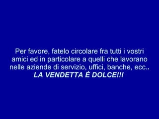 Per favore, fatelo circolare fra tutti i vostri amici ed in particolare a quelli che lavorano nelle aziende di servizio, uffici, banche, ecc. . LA VENDETTA È DOLCE!!!  